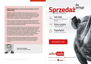 Raporty interaktywnie.com - Sieci aﬁliacyjne i programy partnerskie
Bartosz Kowalczyk
senior account manager, SalesMedia
Jakiego typu wydawcy internetowi przeważają w sieciach
afiliacyjnych?
Sieć afiliacyjna, taka jak SalesMedia, która prowadzi programy partnerskie
rozliczane jedynie w modelu CPS/CPO, stanowi ciekawy przykład procesu zmian
postrzegania afiliacji przez wydawców. Przez wiele lat faworyzowali oni modele
CPM/CPC, jednak od około 2 lat zauważam ewolucję w podejściu do rozliczeń
CPS/CPO, które przestają być postrzegane jako zło konieczne.
Wydawcy stają się bardziej świadomi: wiedzą, jakie działania przynoszą efekty
w postaci sprzedaży, a to w połączeniu z siłą znanych marek (z jakimi de facto
w innych modelach nie mieliby szans współpracować) sprawia, że takie rozliczenia
stają dla nich naprawdę atrakcyjne biznesowo.
Dużą grupę wydawców stanowią strony z kodami rabatowymi, które w roku 2014
pojawiały się jak grzyby po deszczu. Ponadto coraz więcej blogerów przekonuje
się, że marketing rekomendacji ma wielką moc sprzedażową, a duże portale,
których głównym modelem rozliczeń w dalszym ciągu jest CPM/CPC, tworzą swoje
komórki dedykowane dla e-commerce i wyspecjalizowane w kampaniach
sprzedażowych. Warto wspomnieć też o wydawcach prowadzących działania
remarketingowe, zarówno remarketing dynamiczny, jak i mailowy.
Największy odsetek wydawców stanowi jednak „long tail”: osoby prywatne
posiadające małe witryny, generujące niewielki ruch. Taki podział wydawców
idealnie wpisuje się w zasadę Pareto, gdzie 20% wydawców generuje 80%
konwersji.
53
REKLAMA
 