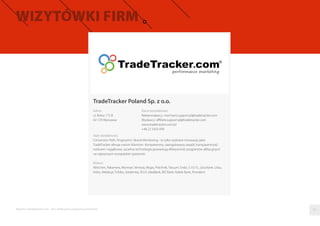 TradeTracker Poland Sp. z o.o.
Adres
ul. Rolna 175 B
02-729 Warszawa
Dane kontaktowe
Reklamodawcy: merchant.support.pl@tradetracker.com
Wydawcy: aﬃliate.support.pl@tradetracker.com
www.tradetracker.com/pl
+48 22 5433 099
Opis działalności
Conversion Path, Fingerprint i Brand Monitoring - to tylko wybrane innowacje jakie
TradeTracker oferuje swoim Klientom. Kompetentny, zaangażowany zespół, transparentność
rozliczeń i wyjątkowa, szczelna technologia gwarantują efektywność programów aﬁliacyjnych
na najwyższym europejskim poziomie.
Klienci
Wittchen, Pakamera, Monnari, Venezia, Wojas, Próchnik, Tatuum, Endo, 5.10.15., L’occitane, Lilou,
Vobis, Meble.pl, Tchibo, Siódemka, PLUS, IdeaBank, BIZ Bank, Noble Bank, Provident
Raporty interaktywnie.com - Sieci aﬁliacyjne i programy partnerskie 07
 