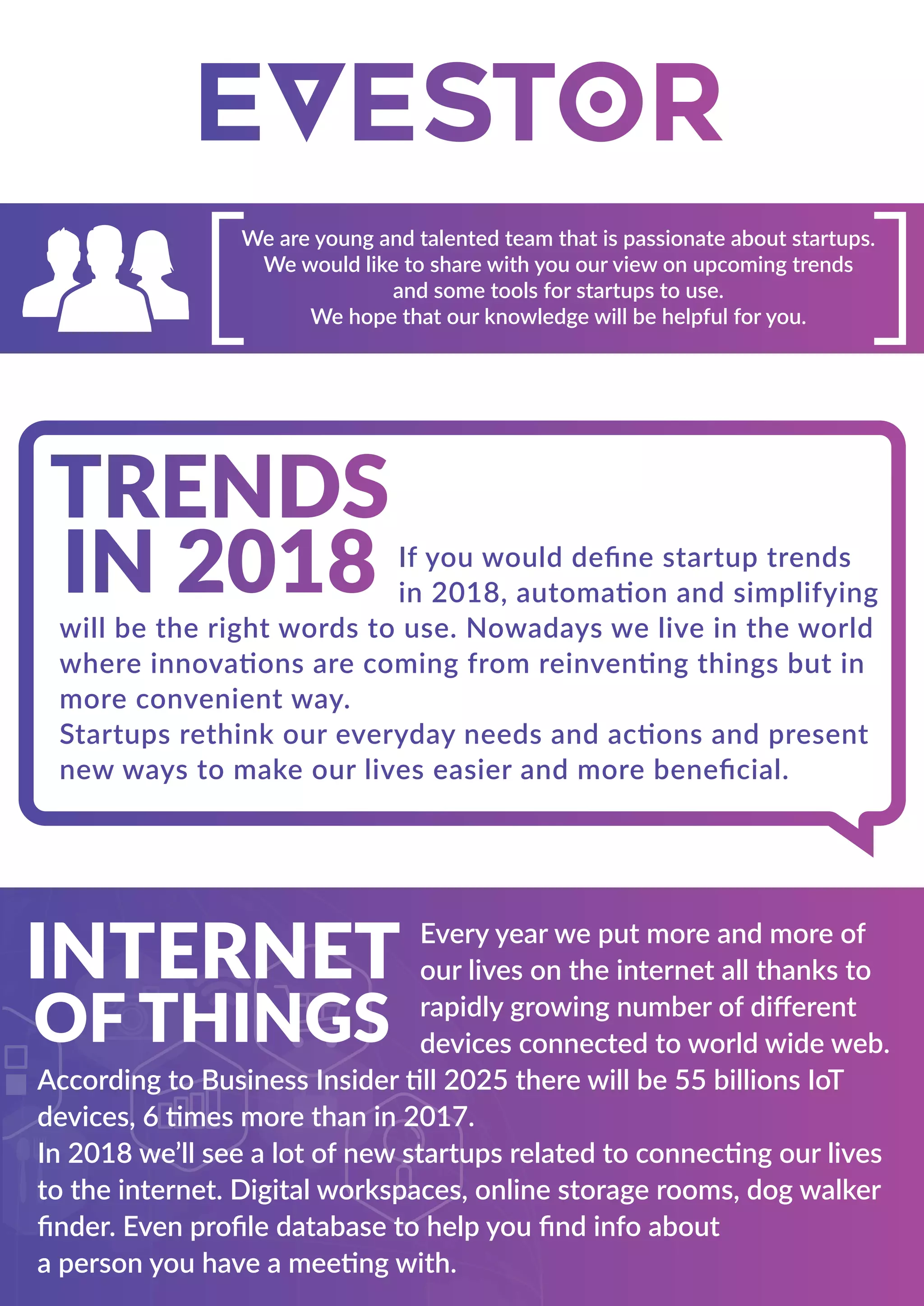 We are young and talented team that is passionate about startups.
We would like to share with you our view on upcoming trends
and some tools for startups to use.
We hope that our knowledge will be helpful for you.
Every year we put more and more of
our lives on the internet all thanks to
rapidly growing number of diﬀerent
devices connected to world wide web.
According to Business Insider till 2025 there will be 55 billions IoT
devices, 6 times more than in 2017.
In 2018 we’ll see a lot of new startups related to connecting our lives
to the internet. Digital workspaces, online storage rooms, dog walker
ﬁnder. Even proﬁle database to help you ﬁnd info about
a person you have a meeting with.
If you would deﬁne startup trends
in 2018, automation and simplifying
will be the right words to use. Nowadays we live in the world
where innovations are coming from reinventing things but in
more convenient way.
Startups rethink our everyday needs and actions and present
new ways to make our lives easier and more beneﬁcial.
 
