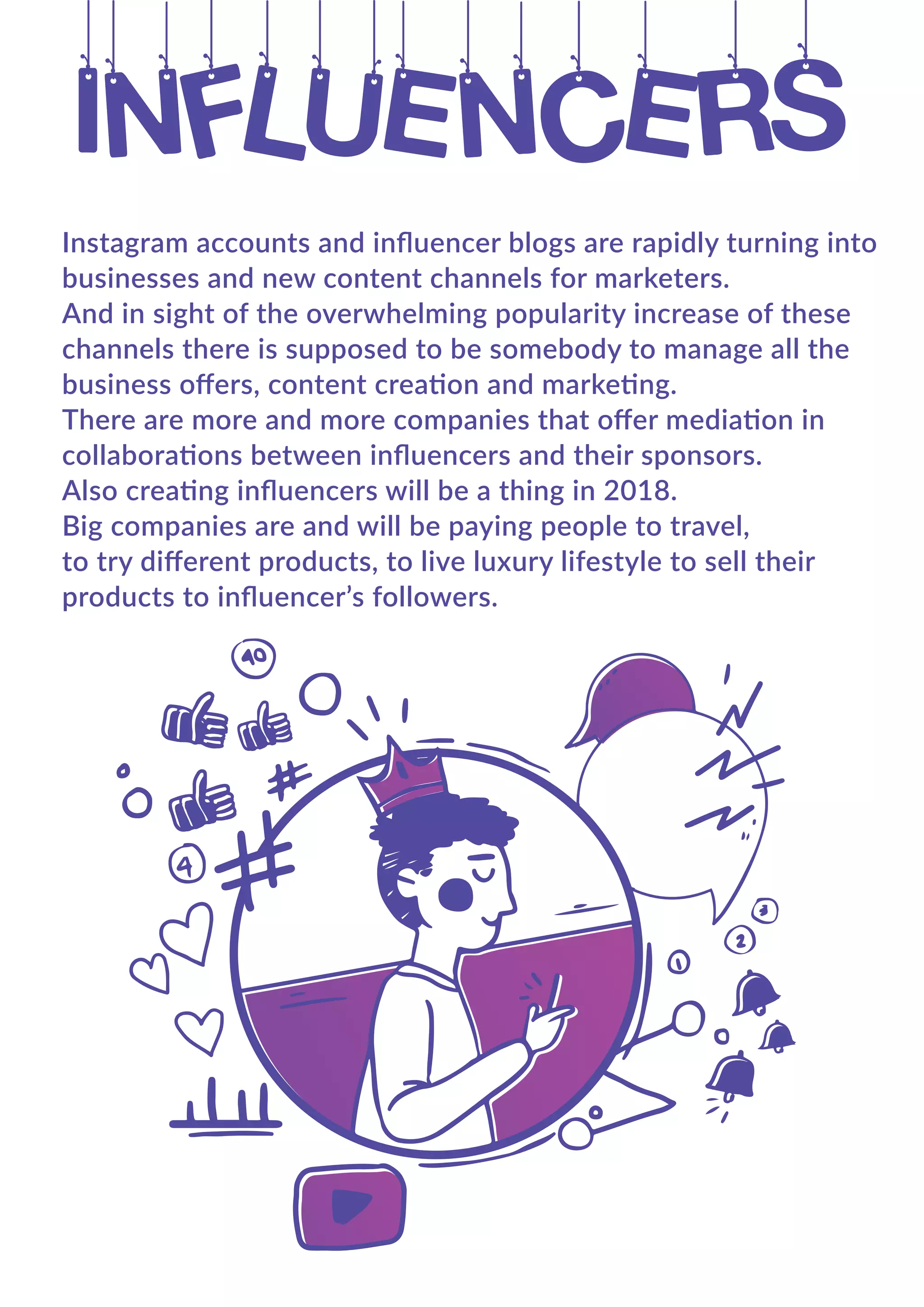Instagram accounts and inﬂuencer blogs are rapidly turning into
businesses and new content channels for marketers.
And in sight of the overwhelming popularity increase of these
channels there is supposed to be somebody to manage all the
business oﬀers, content creation and marketing.
There are more and more companies that oﬀer mediation in
collaborations between inﬂuencers and their sponsors.
Also creating inﬂuencers will be a thing in 2018.
Big companies are and will be paying people to travel,
to try diﬀerent products, to live luxury lifestyle to sell their
products to inﬂuencer’s followers.
 
