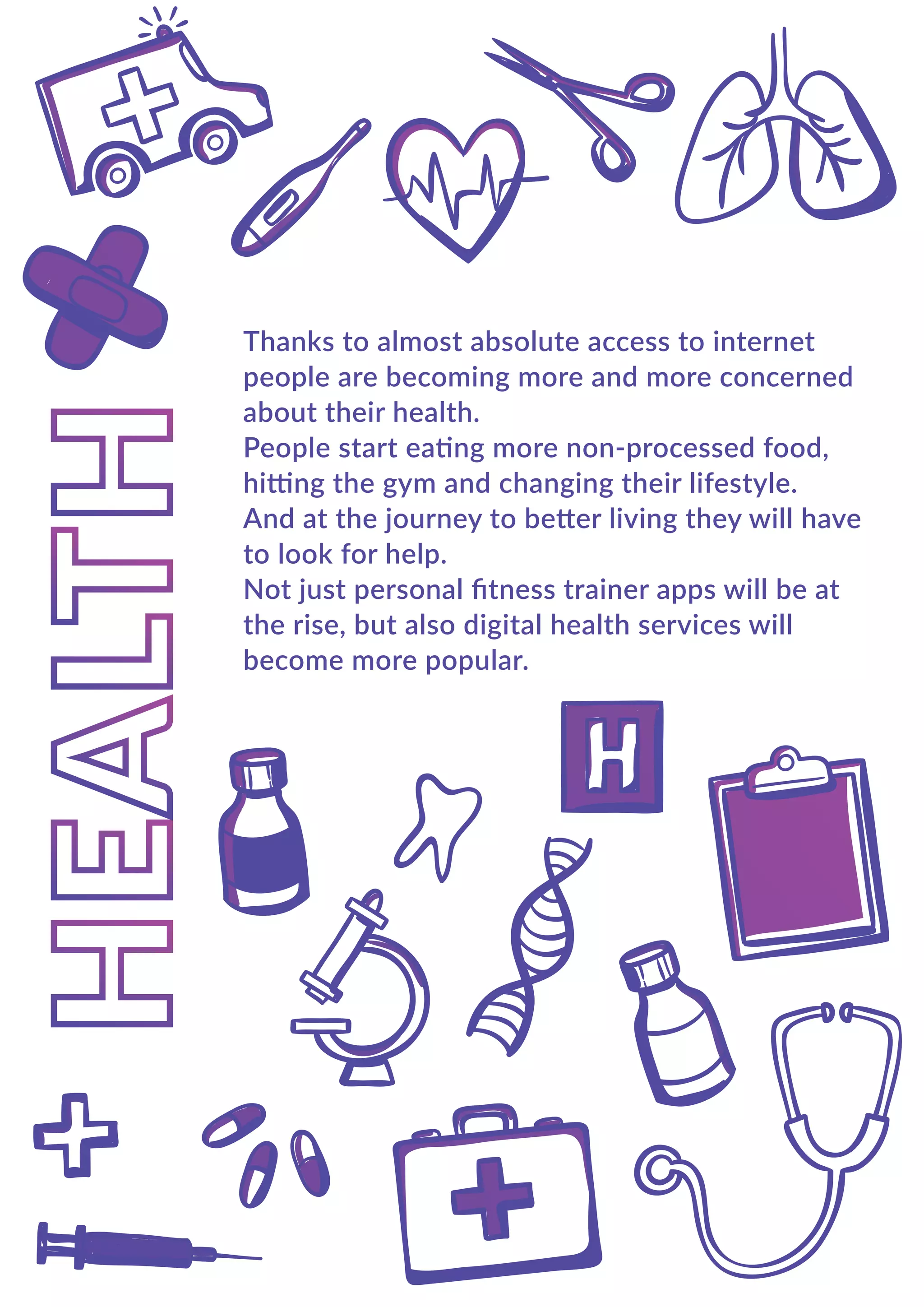 Thanks to almost absolute access to internet
people are becoming more and more concerned
about their health.
People start eating more non-processed food,
hitting the gym and changing their lifestyle.
And at the journey to better living they will have
to look for help.
Not just personal ﬁtness trainer apps will be at
the rise, but also digital health services will
become more popular.
 