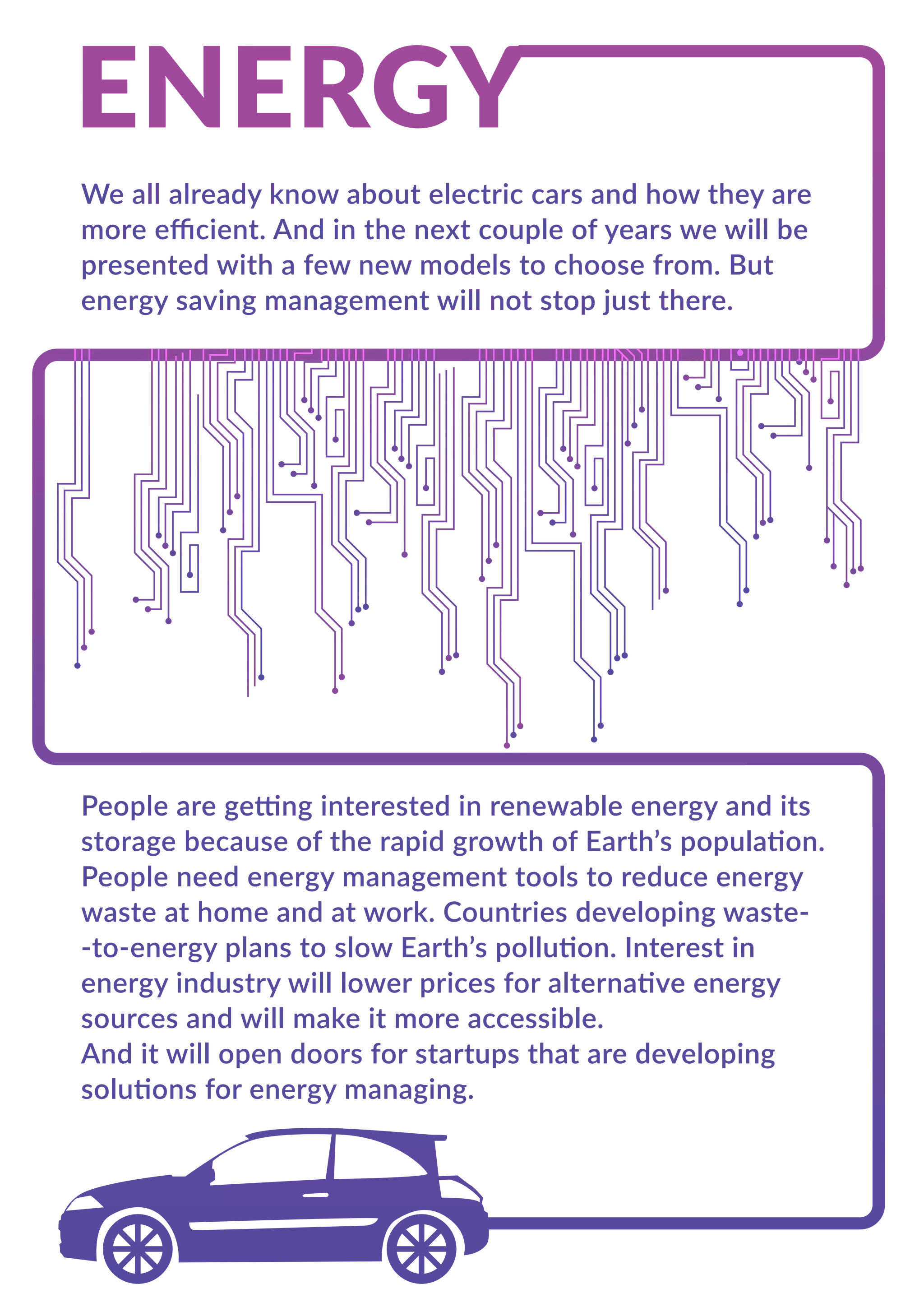 We all already know about electric cars and how they are
more eﬃcient. And in the next couple of years we will be
presented with a few new models to choose from. But
energy saving management will not stop just there.
People are getting interested in renewable energy and its
storage because of the rapid growth of Earth’s population.
People need energy management tools to reduce energy
waste at home and at work. Countries developing waste-
-to-energy plans to slow Earth’s pollution. Interest in
energy industry will lower prices for alternative energy
sources and will make it more accessible.
And it will open doors for startups that are developing
solutions for energy managing.
 