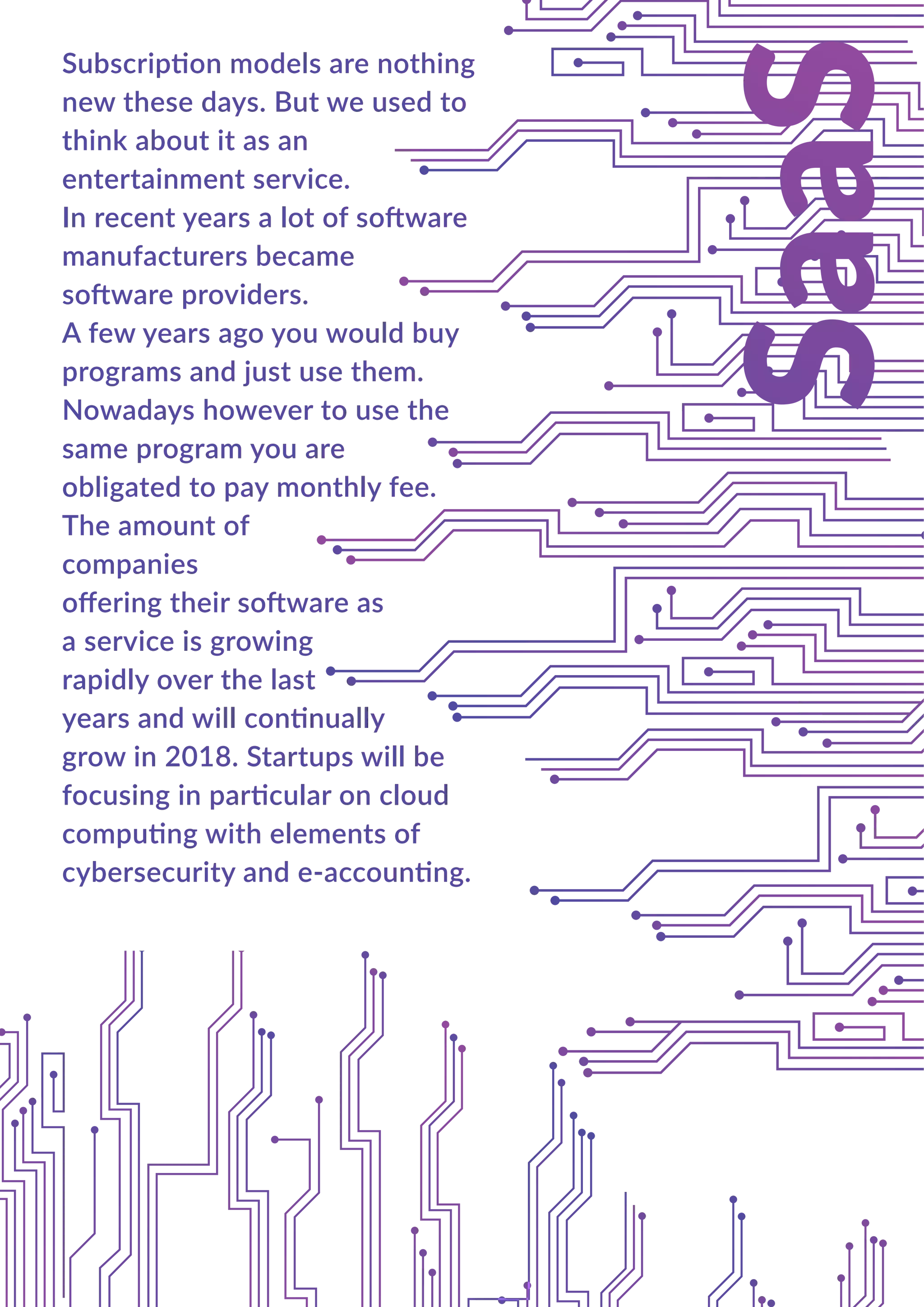 Subscription models are nothing
new these days. But we used to
think about it as an
entertainment service.
In recent years a lot of software
manufacturers became
software providers.
A few years ago you would buy
programs and just use them.
Nowadays however to use the
same program you are
obligated to pay monthly fee.
The amount of
companies
oﬀering their software as
a service is growing
rapidly over the last
years and will continually
grow in 2018. Startups will be
focusing in particular on cloud
computing with elements of
cybersecurity and e-accounting.
 