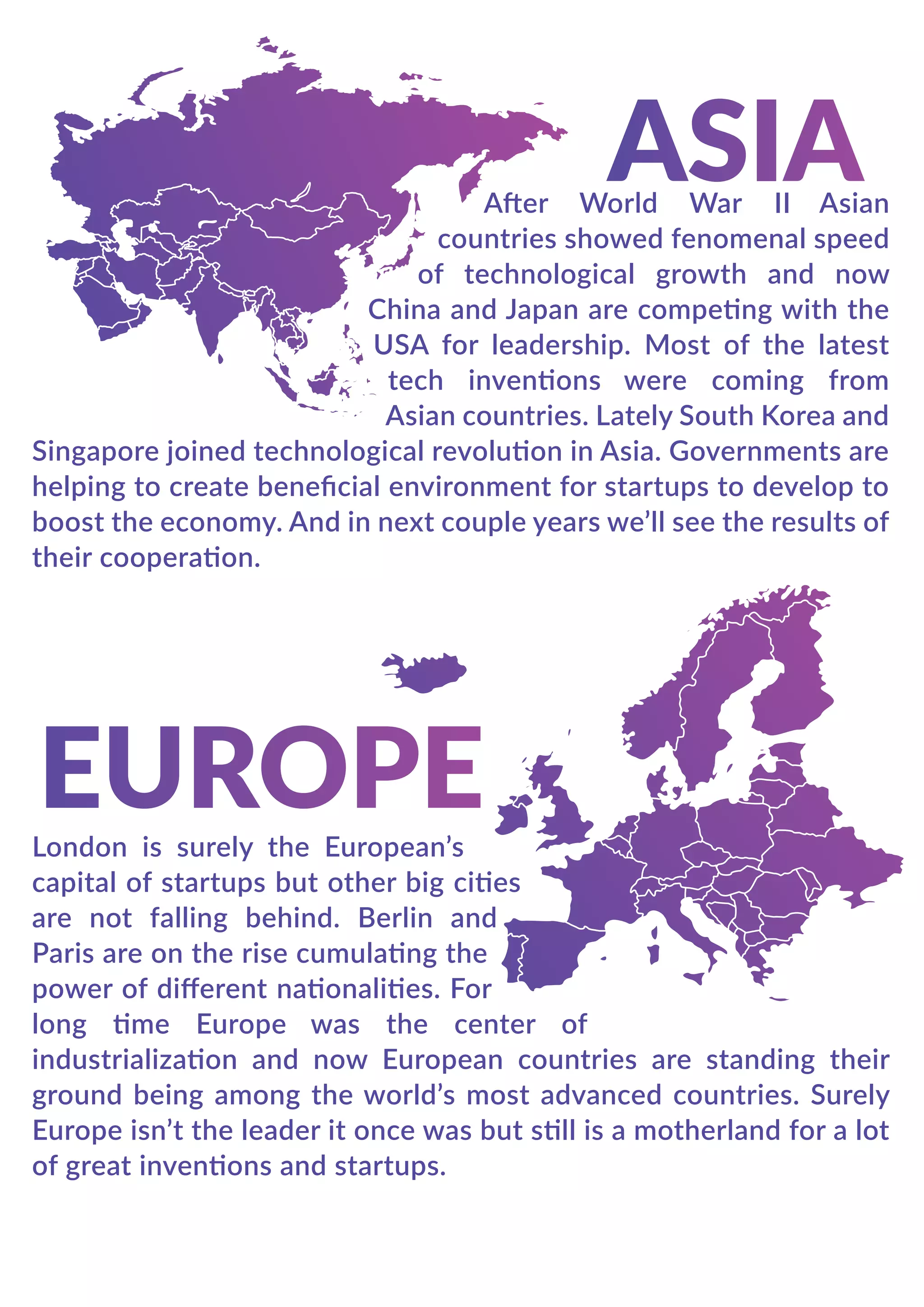 After World War II Asian
countries showed fenomenal speed
of technological growth and now
China and Japan are competing with the
USA for leadership. Most of the latest
tech inventions were coming from
Asian countries. Lately South Korea and
Singapore joined technological revolution in Asia. Governments are
helping to create beneﬁcial environment for startups to develop to
boost the economy. And in next couple years we’ll see the results of
their cooperation.
London is surely the European’s
capital of startups but other big cities
are not falling behind. Berlin and
Paris are on the rise cumulating the
power of diﬀerent nationalities. For
long time Europe was the center of
industrialization and now European countries are standing their
ground being among the world’s most advanced countries. Surely
Europe isn’t the leader it once was but still is a motherland for a lot
of great inventions and startups.
 
