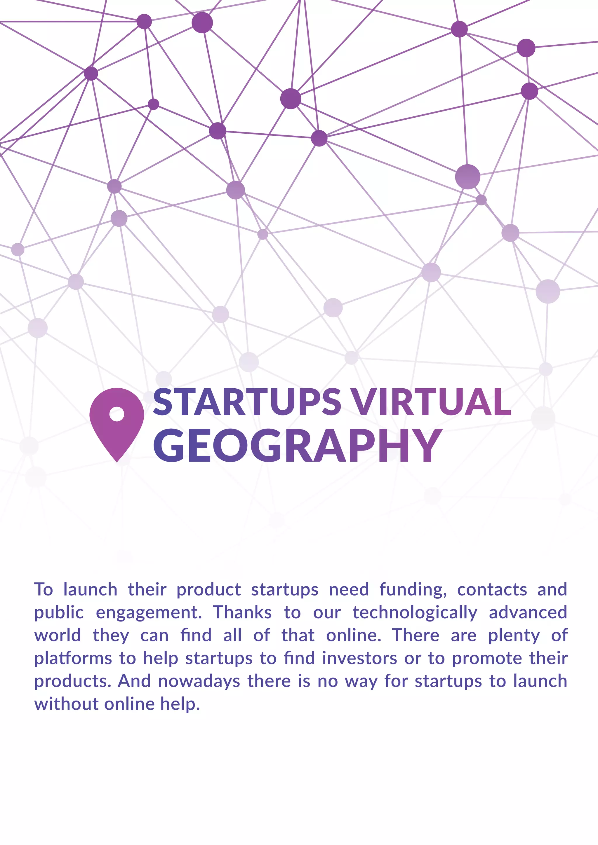 To launch their product startups need funding, contacts and
public engagement. Thanks to our technologically advanced
world they can ﬁnd all of that online. There are plenty of
platforms to help startups to ﬁnd investors or to promote their
products. And nowadays there is no way for startups to launch
without online help.
 