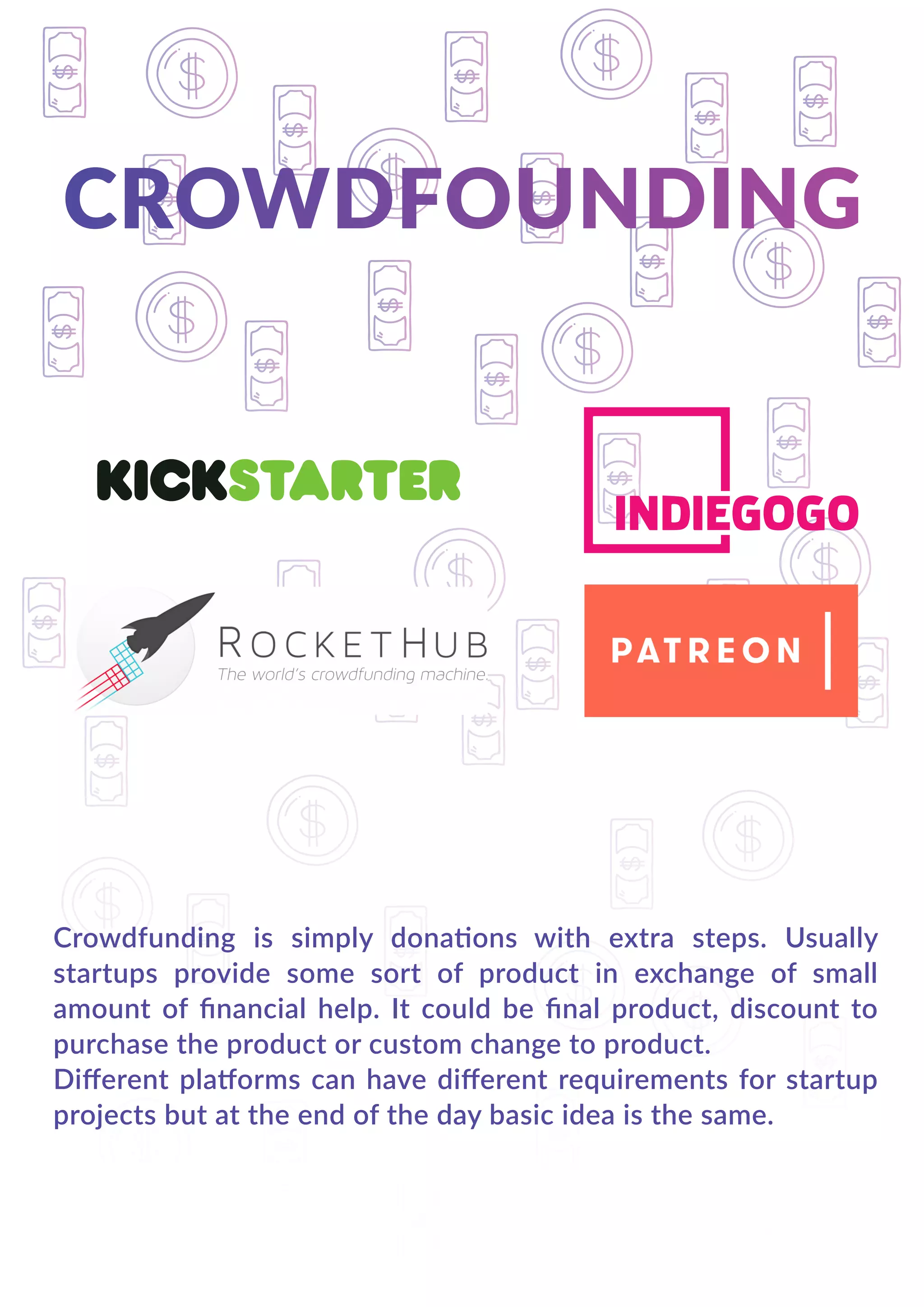 Crowdfunding is simply donations with extra steps. Usually
startups provide some sort of product in exchange of small
amount of ﬁnancial help. It could be ﬁnal product, discount to
purchase the product or custom change to product.
Diﬀerent platforms can have diﬀerent requirements for startup
projects but at the end of the day basic idea is the same.
 