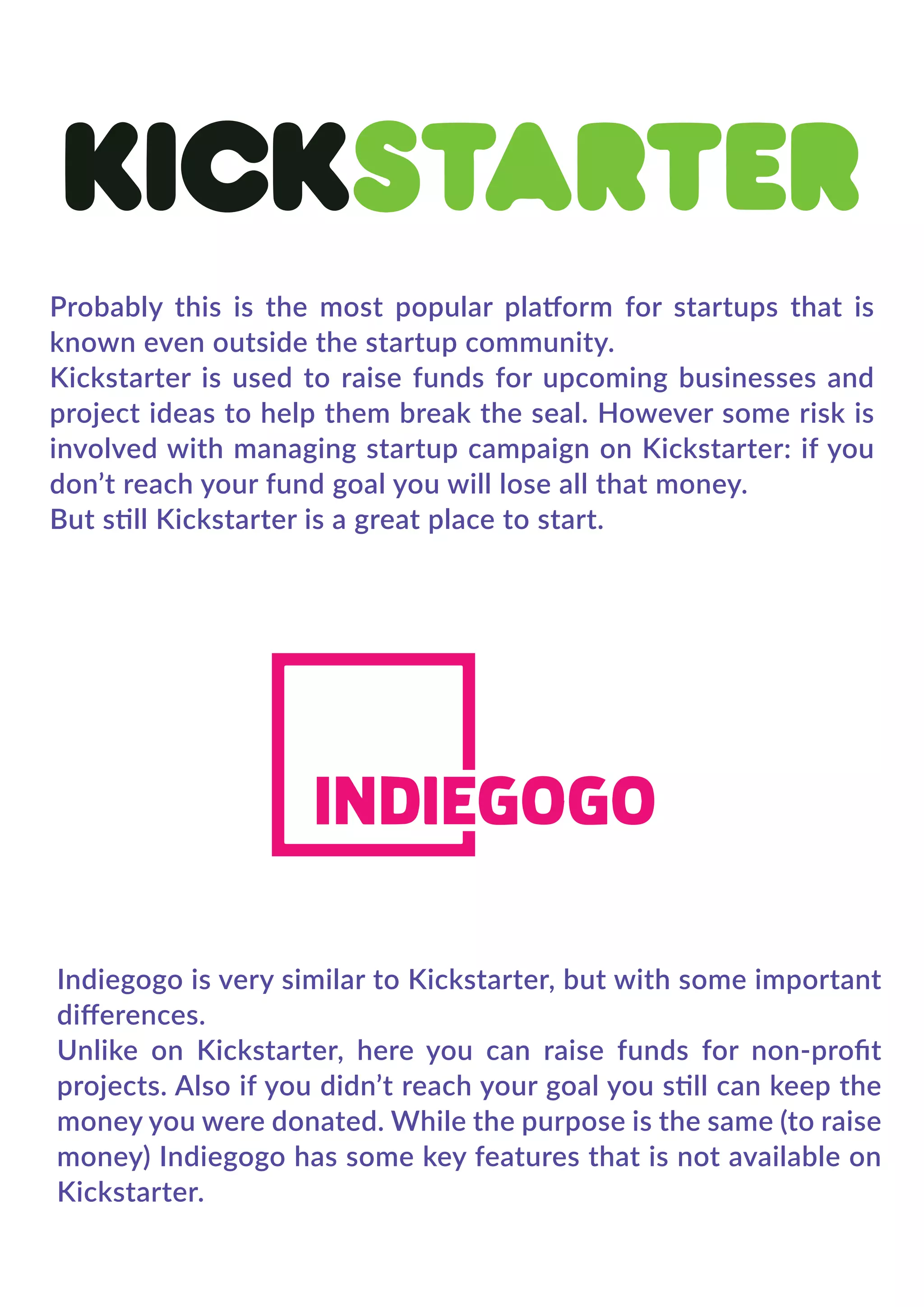 Probably this is the most popular platform for startups that is
known even outside the startup community.
Kickstarter is used to raise funds for upcoming businesses and
project ideas to help them break the seal. However some risk is
involved with managing startup campaign on Kickstarter: if you
don’t reach your fund goal you will lose all that money.
But still Kickstarter is a great place to start.
Indiegogo is very similar to Kickstarter, but with some important
diﬀerences.
Unlike on Kickstarter, here you can raise funds for non-proﬁt
projects. Also if you didn’t reach your goal you still can keep the
money you were donated. While the purpose is the same (to raise
money) Indiegogo has some key features that is not available on
Kickstarter.
 