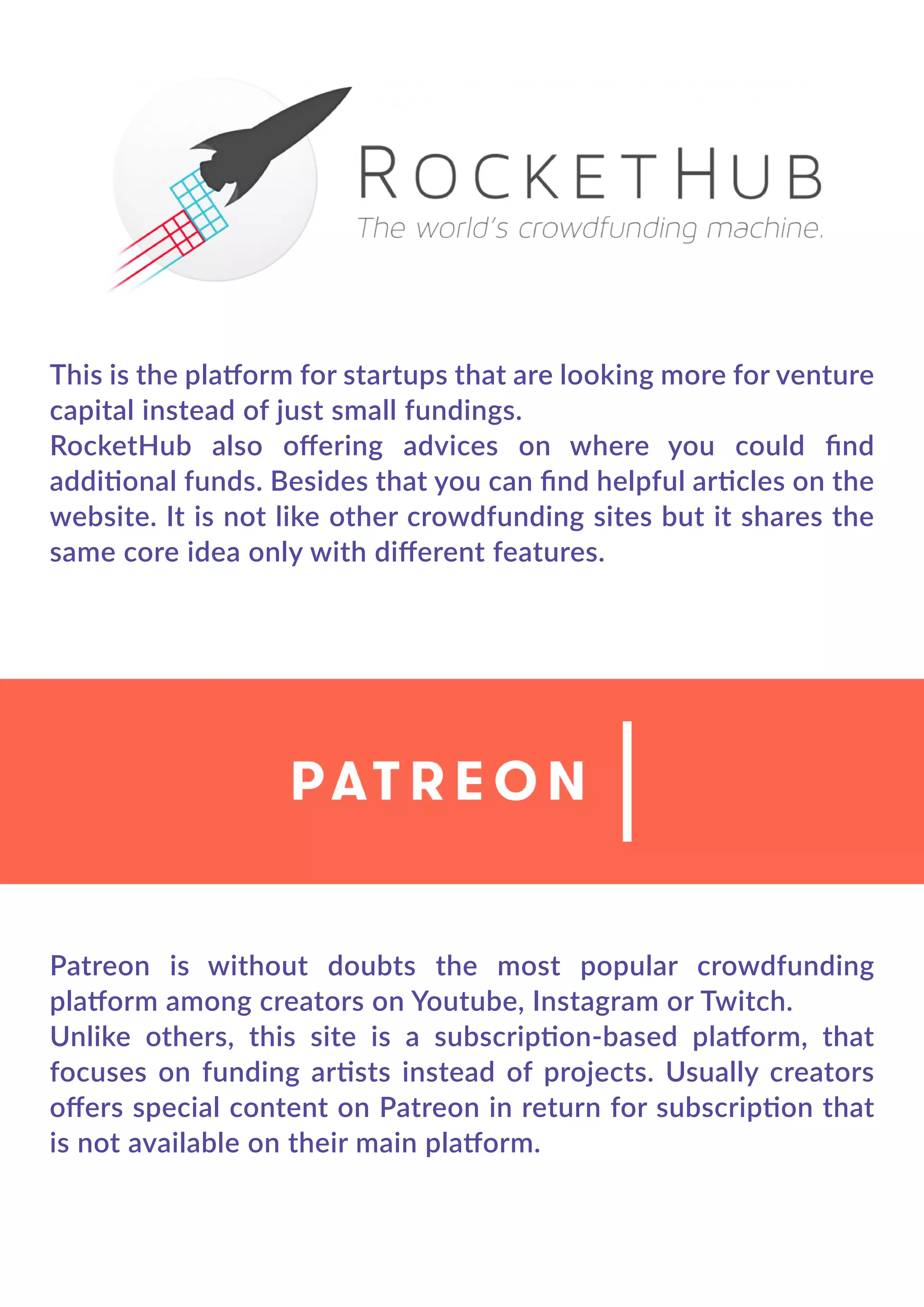 This is the platform for startups that are looking more for venture
capital instead of just small fundings.
RocketHub also oﬀering advices on where you could ﬁnd
additional funds. Besides that you can ﬁnd helpful articles on the
website. It is not like other crowdfunding sites but it shares the
same core idea only with diﬀerent features.
Patreon is without doubts the most popular crowdfunding
platform among creators on Youtube, Instagram or Twitch.
Unlike others, this site is a subscription-based platform, that
focuses on funding artists instead of projects. Usually creators
oﬀers special content on Patreon in return for subscription that
is not available on their main platform.
 