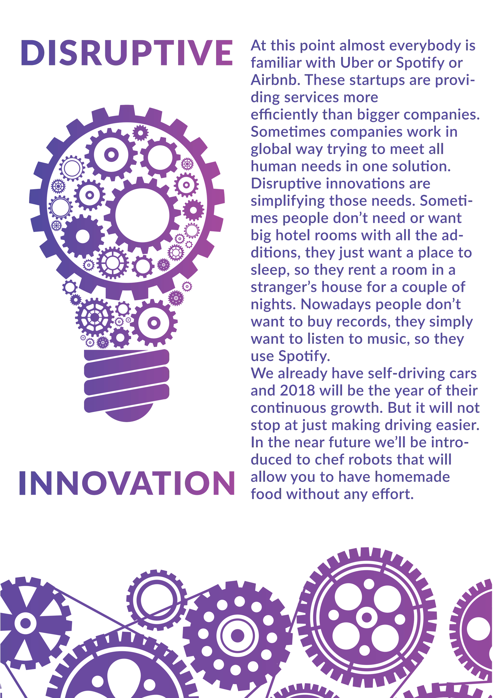 At this point almost everybody is
familiar with Uber or Spotify or
Airbnb. These startups are provi-
ding services more
eﬃciently than bigger companies.
Sometimes companies work in
global way trying to meet all
human needs in one solution.
Disruptive innovations are
simplifying those needs. Someti-
mes people don’t need or want
big hotel rooms with all the ad-
ditions, they just want a place to
sleep, so they rent a room in a
stranger’s house for a couple of
nights. Nowadays people don’t
want to buy records, they simply
want to listen to music, so they
use Spotify.
We already have self-driving cars
and 2018 will be the year of their
continuous growth. But it will not
stop at just making driving easier.
In the near future we’ll be intro-
duced to chef robots that will
allow you to have homemade
food without any eﬀort.
 