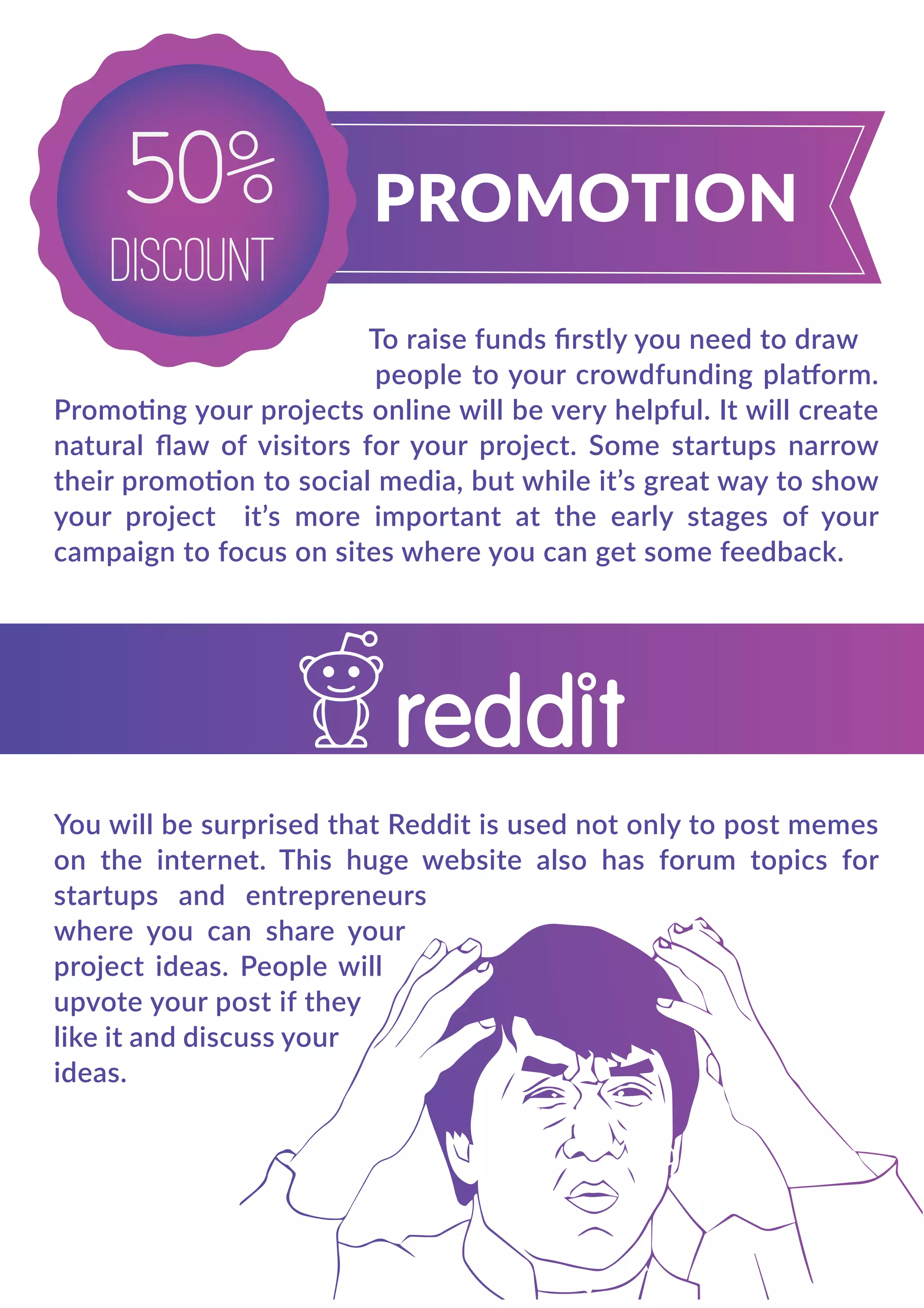 50%
DISCOUNT
To raise funds ﬁrstly you need to draw
people to your crowdfunding platform.
Promoting your projects online will be very helpful. It will create
natural ﬂaw of visitors for your project. Some startups narrow
their promotion to social media, but while it’s great way to show
your project it’s more important at the early stages of your
campaign to focus on sites where you can get some feedback.
You will be surprised that Reddit is used not only to post memes
on the internet. This huge website also has forum topics for
startups and entrepreneurs
where you can share your
project ideas. People will
upvote your post if they
like it and discuss your
ideas.
 