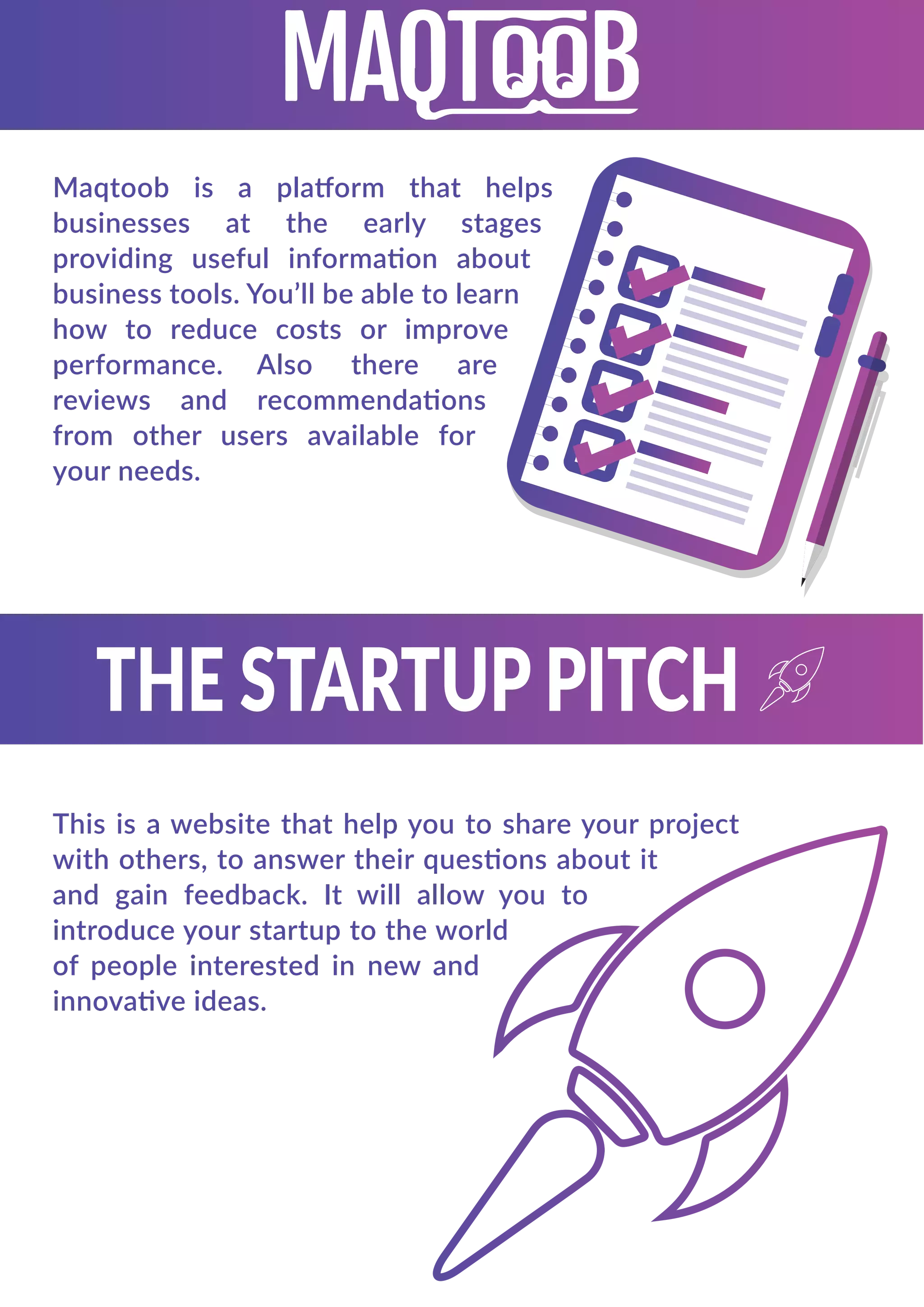 Maqtoob is a platform that helps
businesses at the early stages
providing useful information about
business tools. You’ll be able to learn
how to reduce costs or improve
performance. Also there are
reviews and recommendations
from other users available for
your needs.
This is a website that help you to share your project
with others, to answer their questions about it
and gain feedback. It will allow you to
introduce your startup to the world
of people interested in new and
innovative ideas.
 