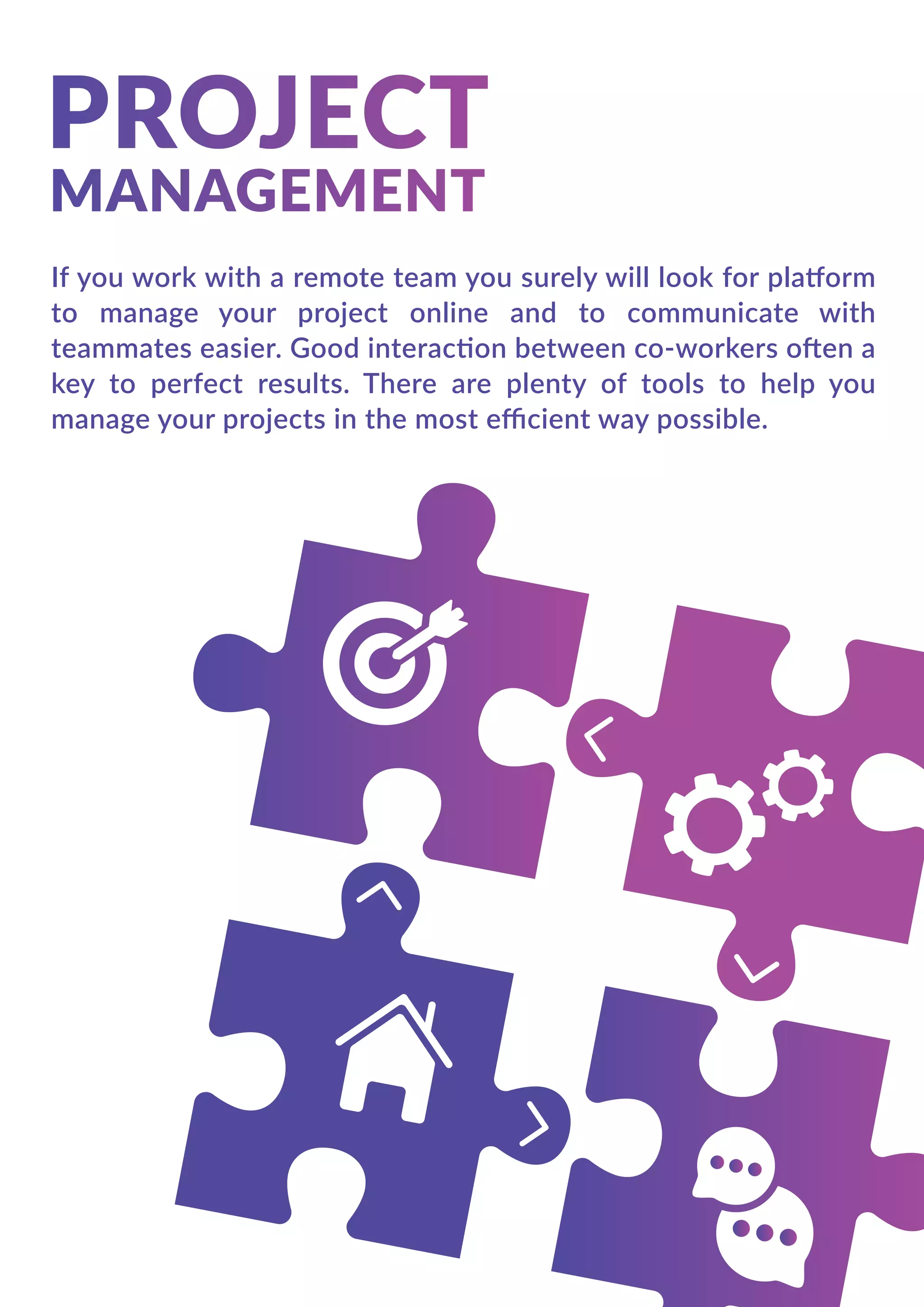 If you work with a remote team you surely will look for platform
to manage your project online and to communicate with
teammates easier. Good interaction between co-workers often a
key to perfect results. There are plenty of tools to help you
manage your projects in the most eﬃcient way possible.
 