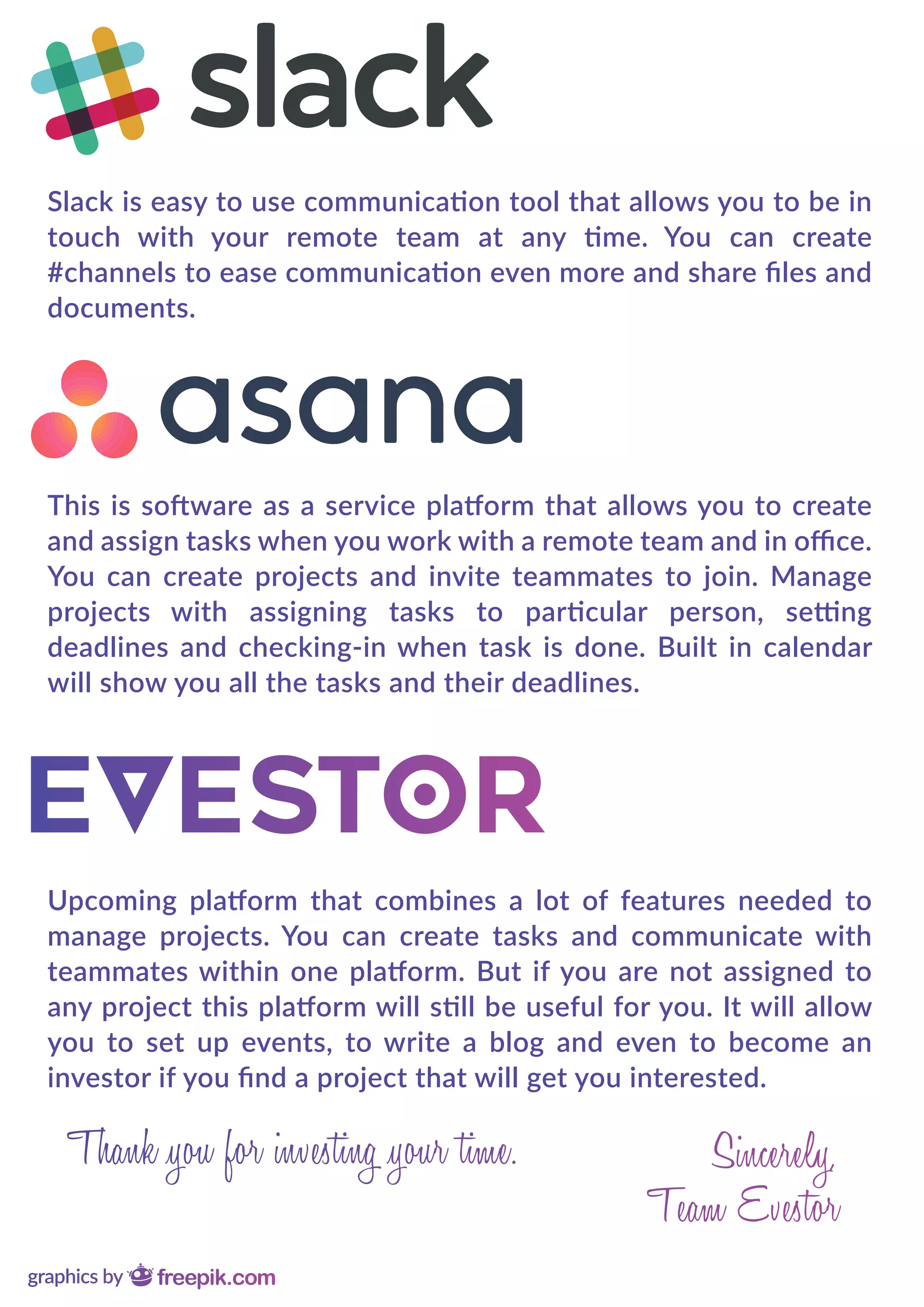 Slack is easy to use communication tool that allows you to be in
touch with your remote team at any time. You can create
#channels to ease communication even more and share ﬁles and
documents.
This is software as a service platform that allows you to create
and assign tasks when you work with a remote team and in oﬃce.
You can create projects and invite teammates to join. Manage
projects with assigning tasks to particular person, setting
deadlines and checking-in when task is done. Built in calendar
will show you all the tasks and their deadlines.
Upcoming platform that combines a lot of features needed to
manage projects. You can create tasks and communicate with
teammates within one platform. But if you are not assigned to
any project this platform will still be useful for you. It will allow
you to set up events, to write a blog and even to become an
investor if you ﬁnd a project that will get you interested.
 