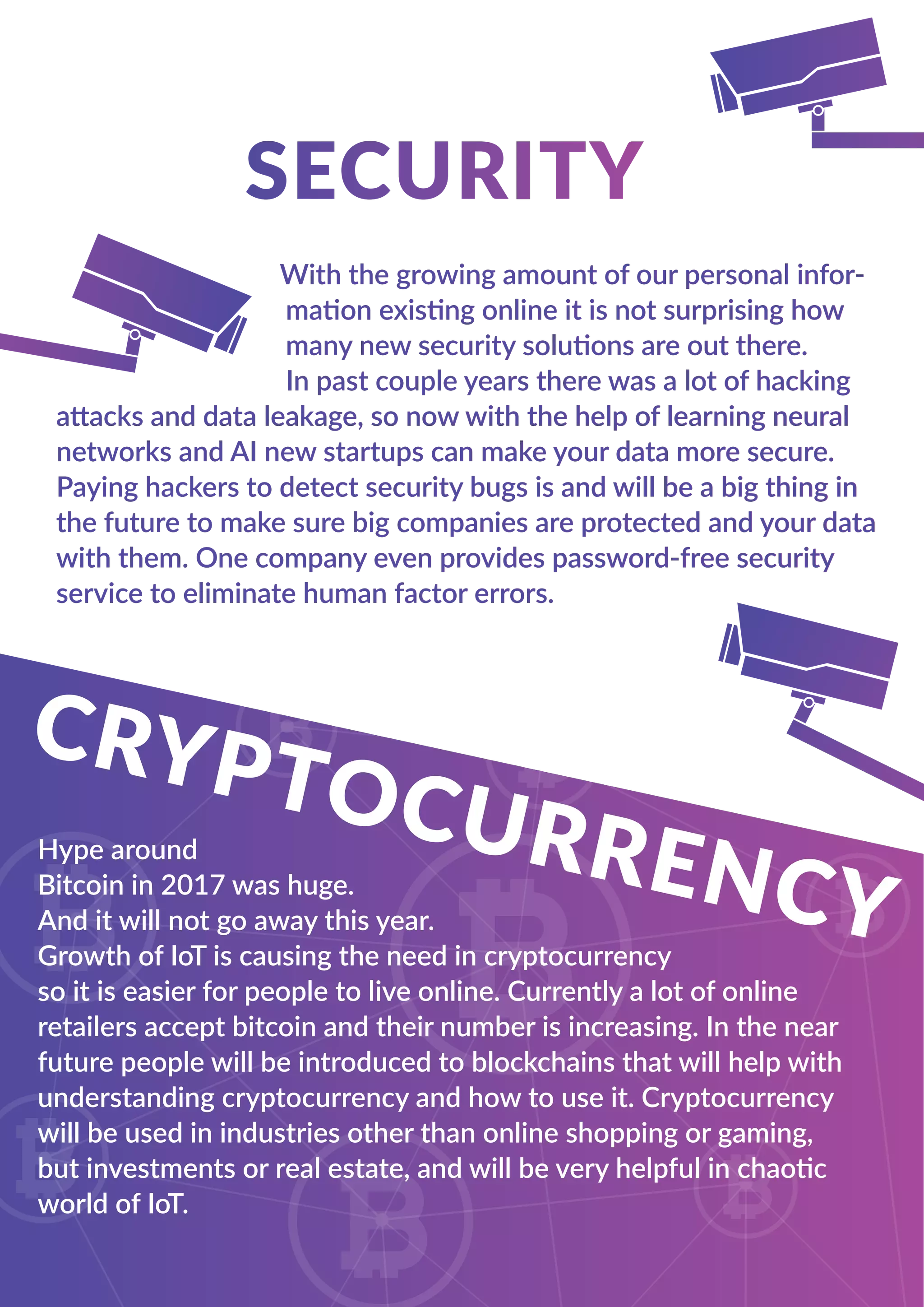 With the growing amount of our personal infor-
mation existing online it is not surprising how
many new security solutions are out there.
In past couple years there was a lot of hacking
attacks and data leakage, so now with the help of learning neural
networks and AI new startups can make your data more secure.
Paying hackers to detect security bugs is and will be a big thing in
the future to make sure big companies are protected and your data
with them. One company even provides password-free security
service to eliminate human factor errors.
Hype around
Bitcoin in 2017 was huge.
And it will not go away this year.
Growth of IoT is causing the need in cryptocurrency
so it is easier for people to live online. Currently a lot of online
retailers accept bitcoin and their number is increasing. In the near
future people will be introduced to blockchains that will help with
understanding cryptocurrency and how to use it. Cryptocurrency
will be used in industries other than online shopping or gaming,
but investments or real estate, and will be very helpful in chaotic
world of IoT.
 