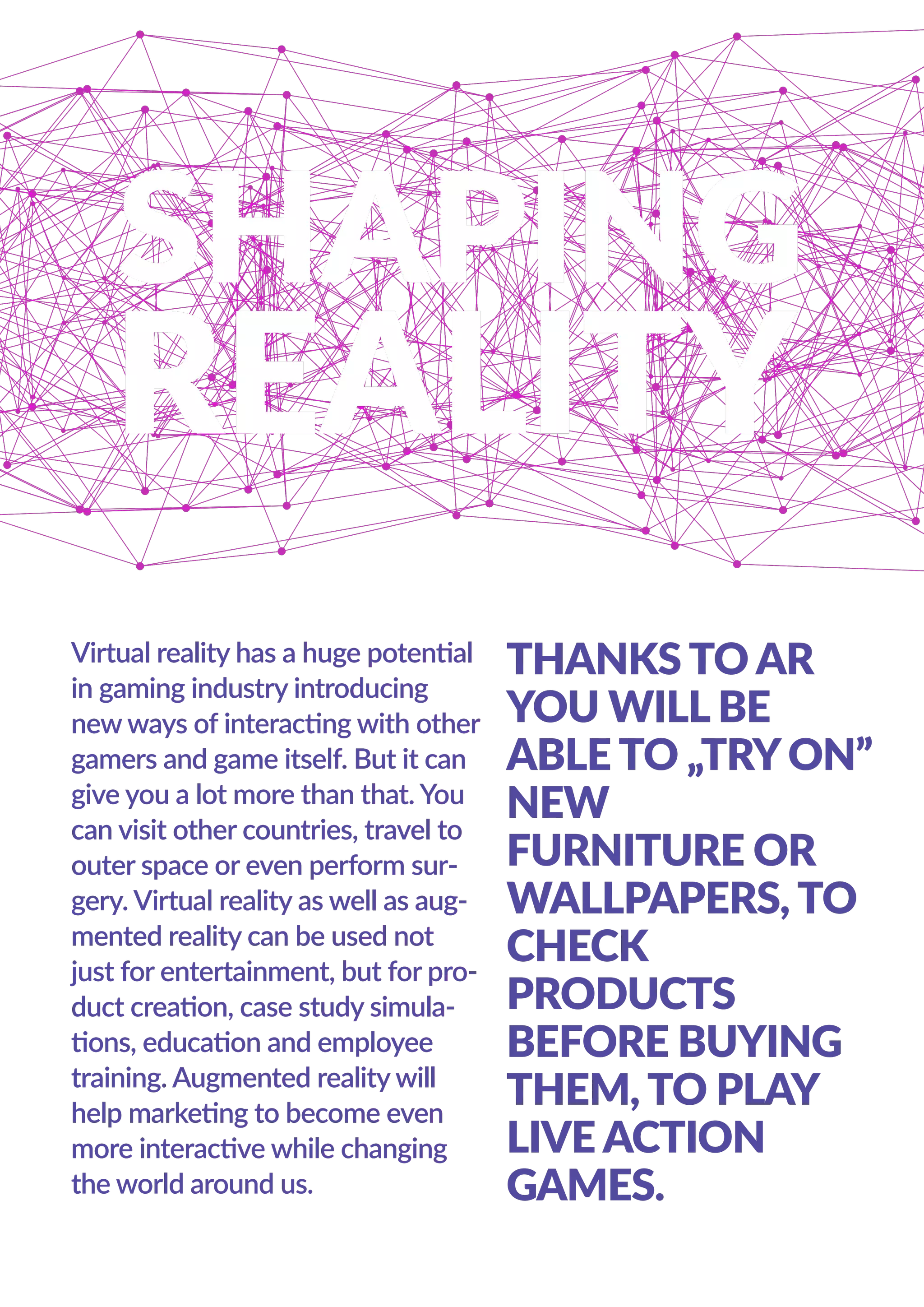 Virtual reality has a huge potential
in gaming industry introducing
new ways of interacting with other
gamers and game itself. But it can
give you a lot more than that. You
can visit other countries, travel to
outer space or even perform sur-
gery. Virtual reality as well as aug-
mented reality can be used not
just for entertainment, but for pro-
duct creation, case study simula-
tions, education and employee
training. Augmented reality will
help marketing to become even
more interactive while changing
the world around us.
THANKS TO AR
YOU WILL BE
ABLE TO „TRYON”
NEW
FURNITURE OR
WALLPAPERS, TO
CHECK
PRODUCTS
BEFORE BUYING
THEM, TO PLAY
LIVE ACTION
GAMES.
 