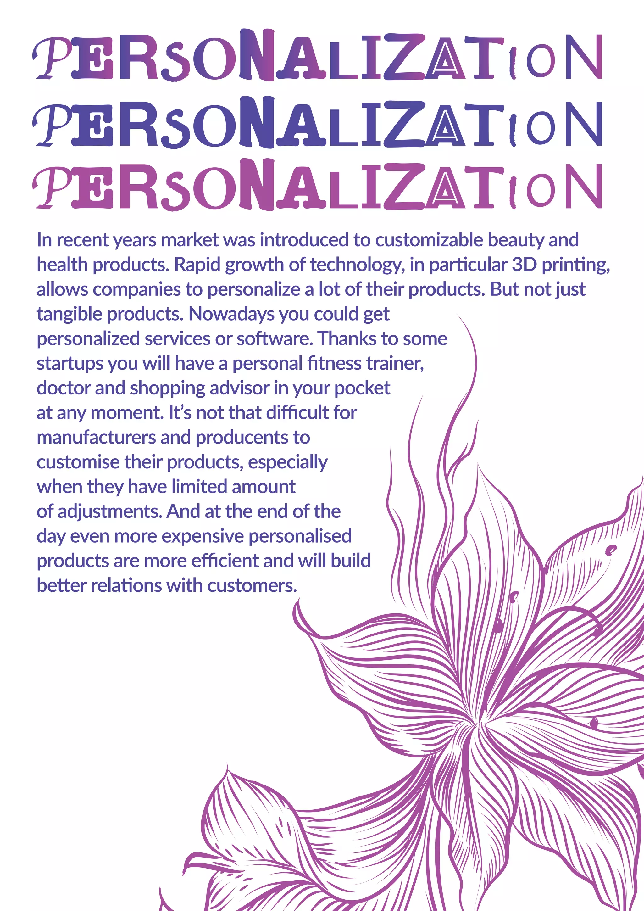 In recent years market was introduced to customizable beauty and
health products. Rapid growth of technology, in particular 3D printing,
allows companies to personalize a lot of their products. But not just
tangible products. Nowadays you could get
personalized services or software. Thanks to some
startups you will have a personal ﬁtness trainer,
doctor and shopping advisor in your pocket
at any moment. It’s not that diﬃcult for
manufacturers and producents to
customise their products, especially
when they have limited amount
of adjustments. And at the end of the
day even more expensive personalised
products are more eﬃcient and will build
better relations with customers.
 