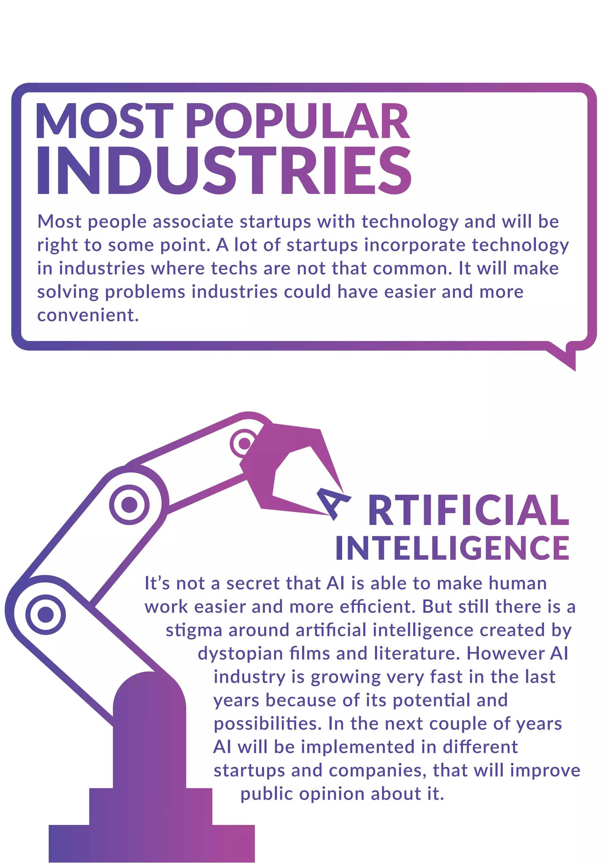Most people associate startups with technology and will be
right to some point. A lot of startups incorporate technology
in industries where techs are not that common. It will make
solving problems industries could have easier and more
convenient.
It’s not a secret that AI is able to make human
work easier and more eﬃcient. But still there is a
stigma around artiﬁcial intelligence created by
dystopian ﬁlms and literature. However AI
industry is growing very fast in the last
years because of its potential and
possibilities. In the next couple of years
AI will be implemented in diﬀerent
startups and companies, that will improve
public opinion about it.
 