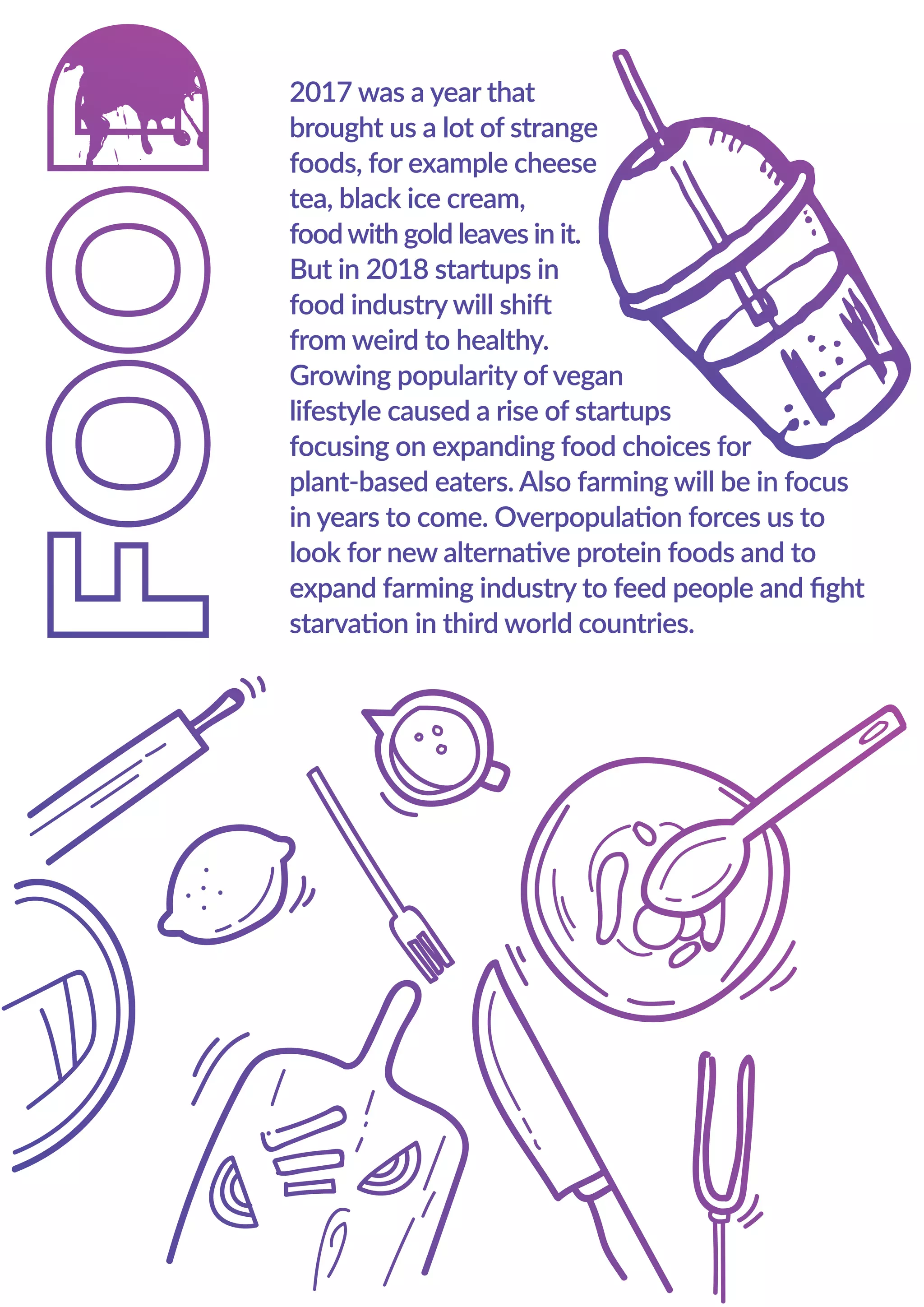 2017 was a year that
brought us a lot of strange
foods, for example cheese
tea, black ice cream,
foodwith gold leaves in it.
But in 2018 startups in
food industry will shift
from weird to healthy.
Growing popularity of vegan
lifestyle caused a rise of startups
focusing on expanding food choices for
plant-based eaters. Also farming will be in focus
in years to come. Overpopulation forces us to
look for new alternative protein foods and to
expand farming industry to feed people and ﬁght
starvation in third world countries.
2017 was a year that
brought us a lot of strange
foods, for example cheese
tea, black ice cream,
foodwith gold leaves in it.
But in 2018 startups in
food industry will shift
from weird to healthy.
Growing popularity of vegan
lifestyle caused a rise of startups
focusing on expanding food choices for
plant-based eaters. Also farming will be in focus
in years to come. Overpopulation forces us to
look for new alternative protein foods and to
expand farming industry to feed people and ﬁght
starvation in third world countries.
 