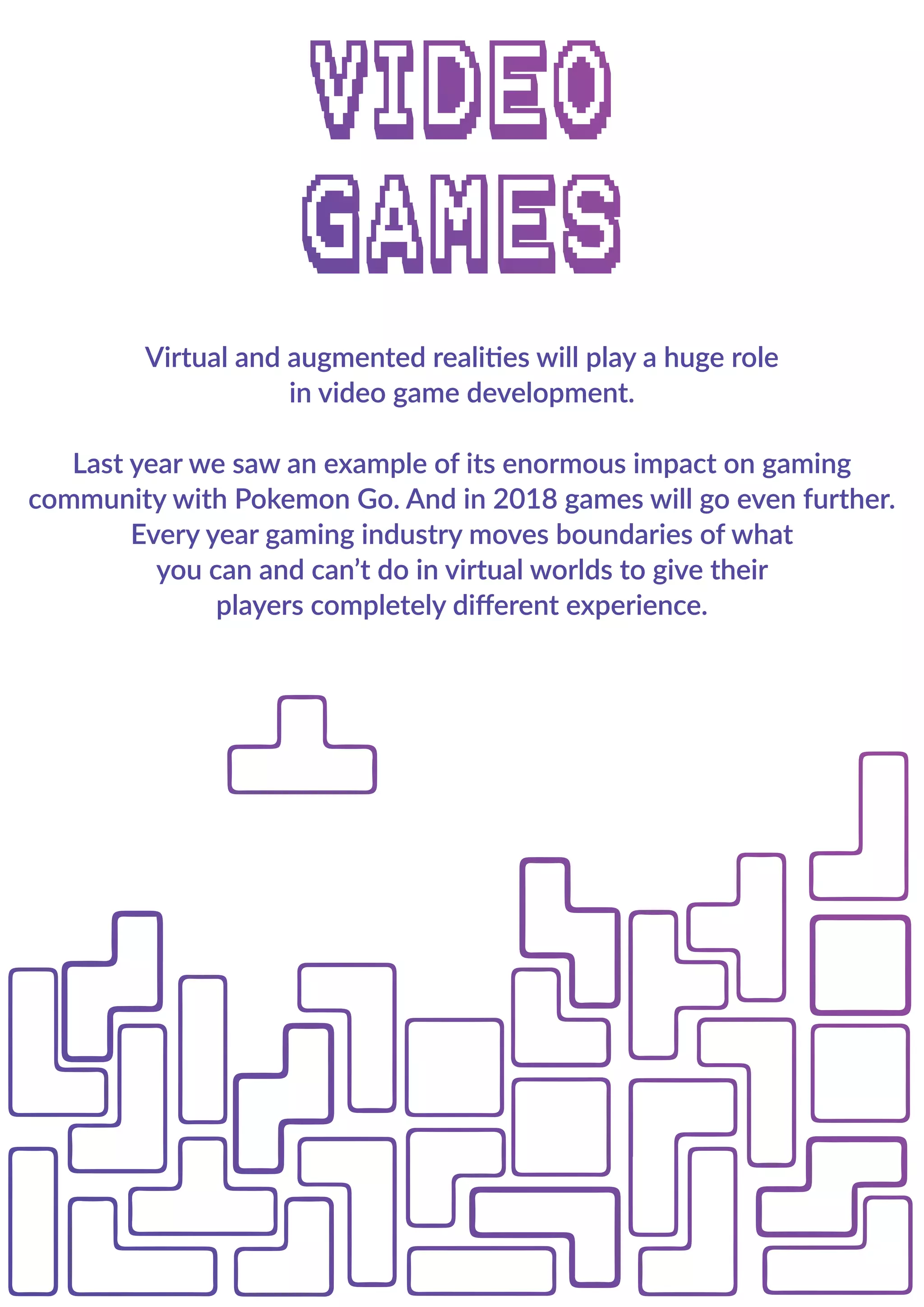 Virtual and augmented realities will play a huge role
in video game development.
Last year we saw an example of its enormous impact on gaming
community with Pokemon Go. And in 2018 games will go even further.
Every year gaming industry moves boundaries of what
you can and can’t do in virtual worlds to give their
players completely diﬀerent experience.
Virtual and augmented realities will play a huge role
in video game development.
Last year we saw an example of its enormous impact on gaming
community with Pokemon Go. And in 2018 games will go even further.
Every year gaming industry moves boundaries of what
you can and can’t do in virtual worlds to give their
players completely diﬀerent experience.
 