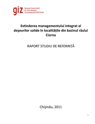 Extinderea managementului integrat al
deşeurilor solide în localităţile din bazinul râului
                      Ciorna

         RAPORT STUDIU DE REFERINŢĂ




                  Chişinău, 2011

                                                   1
 