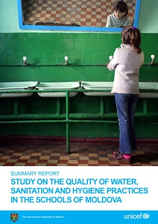 SUMMARY REPORT
STUDY ON THE QUALITY OF WATER,
SANITATIONAND HYGIENE PRACTICES
IN THE SCHOOLS OF MOLDOVA
The Government of Republic of Moldova
 