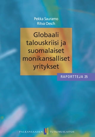 Pekka Sauramo
Ritva Oesch
PALKANSAAJIEN TUTKIMUSLAITOS
Raportteja 25
ISBN 978-952-209-116-1 (painettu)
ISBN 978-952-209-117-8 (PDF)
ISSN 1795-2832 (painettu)
ISSN 2242-6914 (PDF)
Hinta: 13,50 e
Palkansaajien tutkimuslaitos
Pitkänsillanranta 3 A
00530 Helsinki
Puh: 358-9-25357330
RAPORTTEJA 25
RAPORTTEJA 25
PALKANSAAJIEN TUTKIMUSLAITOS
Palkansaajien tutkimuslaitos harjoittaa kansan-
taloudellista tutkimusta, seuraa taloudellista
kehitystä ja laatii sitä koskevia ennusteita. Laitos
on perustettu vuonna 1971 Työväen taloudellisen
tutkimuslaitoksen (TTT) nimellä. Tutkimuksen
pääalueita ovat työmarkkinat, julkinen sektori,
makrotalous ja talouspolitiikka. Palkansaajien
tutkimuslaitosta ylläpitää kannatusyhdistys, johon
kuuluvat kaikki Suomen ammatilliset keskusjärjestöt:
SAK, STTK ja AKAVA sekä näiden jäsenliittoja.
The Labour Institute for Economic Research
carries out economic research, monitors economic
development and publishes macroeconomic
forecasts. The Institute was founded in 1971.
The main areas of research are labour market
issues, public sector economics, macroeconomic
issues and economic policy. The Labour Institute for
Economic Research is sponsored by an association
whose members are the Finnish central labour
confederations like the Central Organisation of
Finnish Trade Unions (SAK), Finnish Confederation
of Salaried Employees (STTK) and the Confederation
of Unions for Academic Professionals in Finland
(AKAVA), and many of their member unions.
Globaali
talouskriisi ja
suomalaiset
monikansalliset
yritykset
 