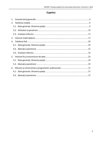 RAPORT: Evoluţia pieţelor de comunicaţii electronice: trimestrul I, 2014
2
Cuprins:
1. Caracteristică generală...................................................................................................4
2. Telefonie mobilă.............................................................................................................8
2.1. Date generale. Dinamica pieţei.................................................................................8
2.2. Utilizatori şi penetrare ............................................................................................10
2.3. Evoluţia traficului ....................................................................................................13
3. Internet mobil dedicat .................................................................................................15
4. Telefonie fixă................................................................................................................20
4.1. Date generale. Dinamica pieţei...............................................................................20
4.2. Abonaţi şi penetrare ...............................................................................................22
4.3. Evoluţia traficului ....................................................................................................24
5. Internet fix şi transmisiuni de date..............................................................................24
5.1. Date generale. Dinamica pieţei...............................................................................24
5.2. Abonaţi şi penetrare ...............................................................................................28
6. Difuzare şi retransmisie a programelor audiovizuale..................................................33
6.1. Date generale. Dinamica pieţei...............................................................................33
6.2. Abonaţi şi penetrare ...............................................................................................35
 