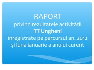 RAPORT
privind rezultatele activităţii
TT Ungheni
înregistrate pe parcursul an. 2012
şi luna ianuarie a anului curent
 