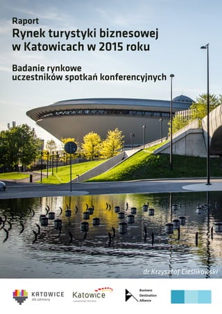 Raport
Rynek turystyki biznesowej
w Katowicach w 2015 roku
Badanie rynkowe
uczestników spotkań konferencyjnych
dr Krzysztof Cieślikowski
 