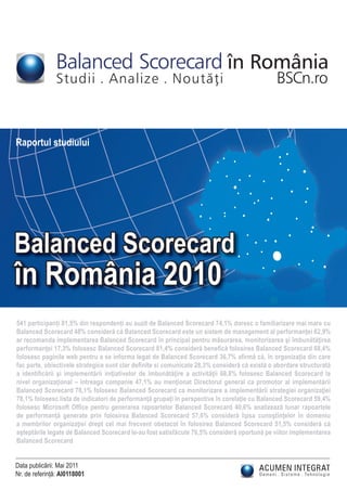 Balanced Scorecard în România
               Studii . Analize . Noutãþi                                                     BSCn.ro


Raportul studiului




Balanced Scorecard
în România 2010
541 participanți 81,5% din respondenți au auzit de Balanced Scorecard 74,1% doresc o familiarizare mai mare cu
Balanced Scorecard 48% consideră că Balanced Scorecard este un sistem de management al performanţei 62,9%
ar recomanda implementarea Balanced Scorecard în principal pentru măsurarea, monitorizarea şi îmbunătăţirea
performanţei 17,3% folosesc Balanced Scorecard 81,4% consideră beneﬁcă folosirea Balanced Scorecard 68,4%
folosesc paginile web pentru a se informa legat de Balanced Scorecard 36,7% aﬁrmă că, în organizaţia din care
fac parte, obiectivele strategice sunt clar deﬁnite si comunicate 28,3% consideră că există o abordare structurată
a identiﬁcării şi implementării iniţiativelor de îmbunătăţire a activităţii 68,8% folosesc Balanced Scorecard la
nivel organizaţional – întreaga companie 47,1% au menţionat Directorul general ca promotor al implementării
Balanced Scorecard 78,1% folosesc Balanced Scorecard ca monitorizare a implementării strategiei organizaţiei
78,1% folosesc lista de indicatori de performanţă grupaţi în perspective în corelaţie cu Balanced Scorecard 59,4%
folosesc Microsoft Ofﬁce pentru generarea rapoartelor Balanced Scorecard 40,6% analizează lunar rapoartele
de performanţă generate prin folosirea Balanced Scorecard 57,6% consideră lipsa cunoştinţelor în domeniu
a membrilor organizaţiei drept cel mai frecvent obstacol în folosirea Balanced Scorecard 51,5% consideră că
aşteptările legate de Balanced Scorecard le-au fost satisfăcute 76,5% consideră oportună pe viitor implementarea
Balanced Scorecard


Data publicării: Mai 2011
Nr. de referință: AI0118001
 