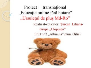 Proiect transnațional
„Educație online fără hotare”
„Ursulețul de pluș Md-Ro”
Realizat-educator: Țurcan Liliana-
Grupa „Clopoțeii”
IPETnr.2 „Albinuța”,mun. Orhei
 