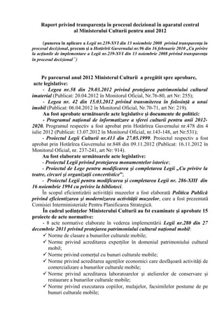 Raport privind transparenţa în procesul decizional în aparatul central
al Ministerului Culturii pentru anul 2012
(punerea în aplicare a Legii nr.239-XVI din 13 noiembrie 2008 privind transparenţa în
procesul decizional, precum şi a Hotărîrii Guvernului nr.96 din 16 februarie 2010 „Cu privire
la acţiunile de implementare a Legii nr.239-XVI din 13 noiembrie 2008 privind transparenţa
în procesul decizional”)

Pe parcursul anul 2012 Ministerul Culturii a pregătit spre aprobare,
acte legislative:
- Legea nr.58 din 29.03.2012 privind protejarea patrimoniului cultural
imaterial (Publicat: 20.04.2012 în Monitorul Oficial, Nr.76-80, art Nr: 255);
- Legea nr. 42 din 15.03.2012 privind transmiterea în folosinţă a unui
imobil (Publicat: 06.04.2012 în Monitorul Oficial, Nr.70-71, art Nr: 219).
Au fost aprobate următoarele acte legislative şi documente de politici:
- Programul naţional de informatizare a sferei culturii pentru anii 20122020. Programul respectiv a fost aprobat prin Hotărîrea Guvernului nr.478 din 4
iulie 2012 (Publicat: 13.07.2012 în Monitorul Oficial, nr.143-148, art Nr:531);
- Proiectul Legii Culturii nr.413 din 27.05.1999. Proiectul respectiv a fost
aprobat prin Hotărîrea Guvernului nr.848 din 09.11.2012 (Publicat: 16.11.2012 în
Monitorul Oficial, nr. 237-241, art Nr: 914).
Au fost elaborate următoarele acte legislative:
- Proiectul Legii privind protejarea monumentelor istorice;
- Proiectul de Lege pentru modificarea şi completarea Legii „Cu privire la
teatre, circuri şi organizaţii concertistice”;
- Proiectul Legii pentru modificarea şi completarea Legii nr. 286-XIII din
16 noiembrie 1994 cu privire la biblioteci.
În scopul eficientizării activităţii muzeelor a fost elaborată Politica Publică
privind eficientizarea şi modernizarea activităţii muzeelor, care a fost prezentată
Comisiei Interministeriale Pentru Planificarea Strategică.
În cadrul şedinţelor Ministerului Culturii au fst examinate şi aprobate 15
proiecte de acte normative:
- 8 acte normative elaborate în vederea implementării Legii nr.280 din 27
decembrie 2011 privind protejarea patrimoniului cultural naţional mobil:
 Norme de clasare a bunurilor culturale mobile;
 Norme privind acreditarea experţilor în domeniul patrimoniului cultural
mobil;
 Norme privind comerţul cu bunuri culturale mobile;
 Norme privind acreditarea agenţilor economici care desfăşoară activităţi de
comercializare a bunurilor culturale mobile;
 Norme privind acreditarea laboratoarelor şi atelierelor de conservare şi
restaurare a bunurilor culturale mobile;
 Norme privind executarea copiilor, mulajelor, facsimilelor postume de pe
bunuri culturale mobile;

 