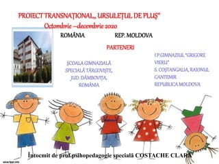 ȘCOALAGIMNAZIALĂ
SPECIALĂTÂRGOVIȘTE,
JUD.DÂMBOVIȚA,
ROMÂNIA
ROMÂNIA REP. MOLDOVA
PROIECTTRANSNAȚIONAL,, URSULEȚUL DE PLUȘ’’
Octombrie –decembrie 2020
PARTENERI
I.P.GIMNAZIUL“GRIGORE
VIERU”
S. COȘTANGALIA,RAIONUL
CANTEMIR
REPUBLICAMOLDOVA
Întocmit de prof.psihopedagogie specială COSTACHE CLARA
 