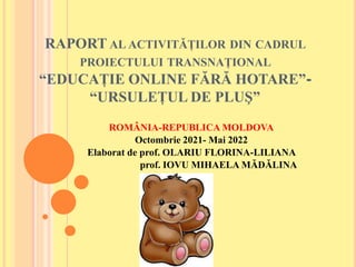 RAPORT AL ACTIVITĂȚILOR DIN CADRUL
PROIECTULUI TRANSNAȚIONAL
“EDUCAȚIE ONLINE FĂRĂ HOTARE”-
“URSULEȚUL DE PLUŞ”
ROMÂNIA-REPUBLICA MOLDOVA
Octombrie 2021- Mai 2022
Elaborat de prof. OLARIU FLORINA-LILIANA
prof. IOVU MIHAELA MĂDĂLINA
 