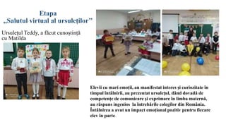 Etapa
,,Salutul virtual al ursuleților’’
Ursulețul Teddy, a făcut cunoștință
cu Matilda
Elevii cu mari emoții, au manifestat interes și curiozitate în
timpul întâlnirii, au prezentat ursulețul, dând dovadă de
competențe de comunicare și exprimare în limba maternă,
au răspuns ingenios la întrebările colegilor din România.
Întâlnirea a avut un impact emoțional pozitiv pentru fiecare
elev în parte.
 