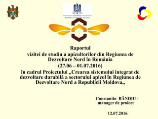 Raportul
vizitei de studiu a apicultorilor din Regiunea de
Dezvoltare Nord în România
(27.06 – 01.07.2016)
în cadrul Proie...