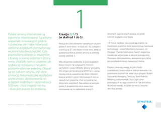 1Kreacja: 3,7 / 5
(w skali od 1 do 5)
Kreacja jest zdecydowanie największym atutem
polskich stron www - w skali od 1 do 5 eksperci
ocenili ją na 3,7. Jest lepiej niż rok temu, kiedy w
podobnej ankiecie polskie witryny za estetykę
dostały zaledwie 3.
Kilku ekspertów podkreśla, że pod względem
kreacji niczym nie ustępujemy stronom
zachodnim. Łukasz Młódzik, główny specjalista
SEO z Agencji Interaktywnej VENTI Sp. J., swoją
wysoką ocenę uzasadnia tak: Moim zdaniem
kreacja polskich witryn internetowych stoi na
najwyższym poziomie, choć oczywiście nie
dotyczy to wszystkich. Niecodzienne pomysły
polskich projektantów stron www oraz
wzorowanie się na najbardziej znanych
Polskie serwisy internetowe są
ogromnie zróżnicowane. Są witryny
wspaniałe, innowacyjne, piękne
i użyteczne, ale i takie, które pod
wieloma względami przypominają
wczesne lata dwutysięczne. Gdy
poprosiliśmy dziesięciu ekspertów
z branży o ocenę rodzimych strony
www, chodziło nam o ustalenie, jak
szybko się rozwijamy i na jakim
poziomie obecnie jesteśmy. Okazał
się on całkiem wysoki, jeśli idzie
o kreację. Natomiast pod względami
użyteczności, dostosowania do
urządzeń mobilnych i optymalizacji
SEO-wej - choć tragedii nie ma
- dużo jest jeszcze do zrobienia.
witrynach zagranicznych sprawia, że polski
internet wygląda coraz lepiej.
- W Polsce każdego roku powstają projekty na
światowym poziomie, które wykorzystują najnowsze
technologie – mówi Rafał Niemczynowicz, UX
Designer z GoldenSubmarine. Dwóch ekspertów
niezależnie wspomniało o witrynie poświęconej
Powstaniu Warszawskiemu, warsawrising.eu, która
jest przykładem kreacji najwyższych lotów.
Eksperci zwracają uwagę, że jeśli chodzi
o webdesign, branża idzie w dobrym kierunku i na
przestrzeni ostatnich lat widać duży progres. Robert
Sosnowski, Managing Director z Biura Podróży
Reklamy, podsumowuje: Duża część stron
powstających w ciągu ostatnich 5-7 lat jest dobra.
Wcześniej bywało, że działy się rzeczy straszne.
Jest duży postęp.
11Raporty interaktywnie.com - Projektowanie stron WWW
 