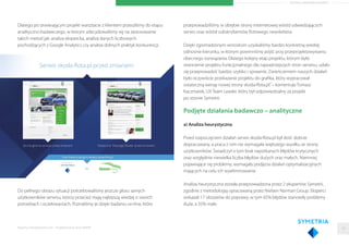 ARTYKUŁ PARTNERA RAPORTU
Dlatego po otwierającym projekt warsztacie z klientem przeszliśmy do etapu
analityczno-badawczego, w którym zdecydowaliśmy się na zastosowanie
takich metod jak: analiza ekspercka, analiza danych liczbowych
pochodzących z Google Analytics czy analiza dobrych praktyk konkurencji.
Do pełnego obrazu sytuacji potrzebowaliśmy jeszcze głosu samych
użytkowników serwisu, którzy przecież mają najlepszą wiedzę o swoich
potrzebach i oczekiwaniach. Poznaliśmy je dzięki badaniu on-line, które
przeprowadziliśmy w obrębie strony internetowej wśród odwiedzających
serwis oraz wśród subskrybentów ﬂotowego newslettera.
Dzięki zgromadzonym wnioskom uzyskaliśmy bardzo konkretną wiedzę
odnośnie kierunku, w którym powinniśmy pójść przy przeprojektowywaniu
obecnego rozwiązania. Dlatego kolejny etap projektu, którym było
stworzenie projektu funkcjonalnego dla najważniejszych stron serwisu, udało
się przeprowadzić bardzo szybko i sprawnie. Zwieńczeniem naszych działań
było oczywiście przekazanie projektu do graﬁka, który wypracował
ostateczną wersję nowej strony skoda-ﬂota.pl.”– komentuje Tomasz
Kaczmarek, UX Team Leader, który był odpowiedzialny za projekt
po stronie Symetrii.
Podjęte działania badawczo – analityczne
a) Analiza heurystyczna
Przed rozpoczęciem działań serwis skoda-ﬂota.pl był dość dobrze
dopracowany, a praca z nim nie wymagała większego wysiłku ze strony
użytkowników. Świadczył o tym brak napotkanych błędów krytycznych
oraz względnie niewielka liczba błędów dużych oraz małych. Niemniej
pojawiające się problemy, wymagały podjęcia działań optymalizacyjnych
mających na celu ich wyeliminowanie.
Analiza heurystyczna została przeprowadzona przez 2 ekspertów Symetrii,
zgodnie z metodologią opracowaną przez Nielsen Norman Group. Eksperci
wskazali 17 obszarów do poprawy, w tym 65% błędów stanowiły problemy
duże, a 35% małe.
Raporty interaktywnie.com - Projektowanie stron WWW 18
 