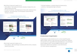 ARTYKUŁ PARTNERA RAPORTU
Wśród dużych ograniczeń znalazły się m.in.:
strona główna - brak zachęty do kontaktu z doradcą, 4 rodzaje menu oraz
błędne przekierowana 404,
formularz kontaktowy - był zlokalizowany poniżej punktu załamania strony,
podstrony - brak widocznego CTA zachęcającego użytkowników do
interakcji z serwisem.
Wśród małych ograniczeń znalazły się m.in.:
strona główna - słabo wyróżniający się wybrany element serwisu, niespójna
kolejność elementów,
formularz kontaktowy - posiadał nielogiczne przekierowania,
podstrony - brak poprawnej logiki sortowania.
b) Analiza danych z Google Analytics
Przeprowadzona analiza wykazała, że ruch w serwisie skoda-ﬂota.pl był
daleki od ideału, zarówno w ujęciu ilościowym, jak i jakościowym. Wolumen
ruchu był dość niski, a jego źródła mało zdywersyﬁkowane i nie wyróżniające
się pod względem jakości. Sytuacja pogłębiona była przez słabe
dopasowanie odbiorców do zawartości, co jest równoznaczne
z ich niskim stopniem zaangażowania.
Raporty interaktywnie.com - Projektowanie stron WWW 19
 