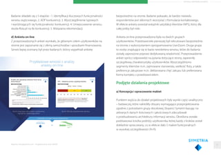 ARTYKUŁ PARTNERA RAPORTU
Badanie składało się z 5 etapów - 1. Identyﬁkacji kluczowych funkcjonalności
serwisu wyjściowego. 2. ADP konkurencji. 3. Wyszczególnienie typowych
i wyróżniających się funkcjonalności konkurencji. 4. Umiejscowienie serwisu
skoda-ﬂota.pl na tle konkurencji. 5. Wskazania rekomendacji.
d) Ankieta on-line
Z przeprowadzonych ankiet wynikało, że głównym celem użytkowników na
stronie jest zapoznanie się z ofertą samochodów i sposobami ﬁnansowania.
Serwis lepiej oceniany był przez badanych, którzy wypełniali ankietę
Raporty interaktywnie.com - Projektowanie stron WWW
bezpośrednio na stronie. Badanie pokazało, że bardzo niewielu
respondentów jest skłonnych skorzystać z formularza kontaktowego.
W efekcie ankiety powstał wskaźnik satysfakcji klientów (NPS), który dla
całej próby był niski.
Ankieta on-line przeprowadzona była na dwóch grupach
użytkowników. Przedstawiciele pierwszej byli rekrutowani bezpośrednio
na stronie z wykorzystaniem oprogramowania UserZoom. Druga grupa
to osoby znajdujące się w bazie newslettera serwisu, które do badania
zostały zaproszone poprzez dedykowaną wiadomość. Przeprowadzenie
ankiet oprócz odpowiedzi na pytania dotyczące strony, zapewniły
szczegółową charakterystykę użytkowników. Wyszczególniono
segmenty klientów m.in. zajmowane stanowiska, wielkość ﬂoty, a także
preferencje zakupowe m.in. deklarowana chęć zakupu lub preferowana
forma kontaktu z przedstawicielem.
Podjęte działania projektowe
a) Koncepcja i opracowanie makiet
Punktem wyjścia do działań projektowych były wyniki części analityczno
– badawczej, które nakreśliły obszary wymagające przeprojektowania
zgodnie z potrzebami grupy docelowej. Eksperci Symetrii bazując na
zebranych danych ilościowych i jakościowych zdecydowali
o przebudowaniu architektury informacji serwisu. Określona została
podstawowa ścieżka podróży użytkownika, której każdy z kroków został
dokładnie opracowany, co w efekcie dało 5 makiet funkcjonalnych
w wysokiej szczegółowości (hi-ﬁ).
21
 
