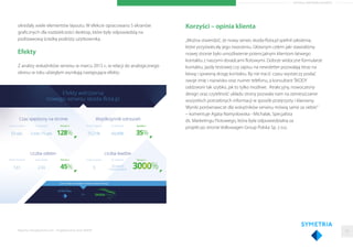 ARTYKUŁ PARTNERA RAPORTU
określały wiele elementów layoutu. W efekcie opracowano 5 ekranów
graﬁcznych dla rozdzielczości desktop, które były odpowiedzią na
podstawową ścieżkę podróży użytkownika.
Efekty
Z analizy wskaźników serwisu w marcu 2015 r., w relacji do analogicznego
okresu w roku ubiegłym wynikają następujące efekty:
Raporty interaktywnie.com - Projektowanie stron WWW
Korzyści – opinia klienta
„Można stwierdzić, że nowy serwis skoda-ﬂota.pl spełnił założenia,
które przyświecały jego tworzeniu. Głównym celem jaki stawialiśmy
nowej stronie było umożliwienie potencjalnym klientom łatwego
kontaktu z naszymi doradcami ﬂotowymi. Dobrze widoczne formularze
kontaktu, jazdy testowej czy zapisu na newsletter pozwalają teraz na
łatwą i sprawną drogę kontaktu. By nie tracić czasu wystarczy podać
swoje imię i nazwisko oraz numer telefonu, a konsultant ŠKODY
oddzwoni tak szybko, jak to tylko możliwe. Atrakcyjny, nowoczesny
design oraz czytelność układu strony pozwala nam na zamieszczanie
wszystkich potrzebnych informacji w sposób przejrzysty i klarowny.
Wyniki porównawcze dla wskaźników serwisu mówią same za siebie.”
– komentuje Agata Namysłowska - Michalak, Specjalista
ds. Marketingu Flotowego, która była odpowiedzialna za
projekt po stronie Volkswagen Group Polska Sp. z o.o.
23
 