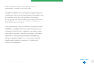 portali, jednak nie stanie się to na tyle szybko, aby oczekiwać
większych zmian w tym roku - tłumaczy Piotr Sałata.
Ostrzejszy w ocenie jest Bartłomiej Wyszyński. On też prognozuje, że zmian
nie będzie. - Jeśli chodzi o rynek Polski jakiekolwiek odważne wyróżnienie
w zakresie układu funkcjonalno-wizualnego nie będzie miało miejsca, bo do
tego trzeba mieć wiedzę, wizję i jaja. Kompetencje, które widzę na
opisywanym rynku polskim ograniczają się zaś do umiejętności wciśnięcia
przycisku "follow" ale nawet i w tej czynności śledzi się i kopiuje nie te
wzorce, które powinno - mówi ekspert.
Damian Tokarczyk z kolei czeka na jeszcze większą możliwość personalizacji
strony głównej. - Ekskluzywne walle rodem z Facebooka, których treści
w czasie rzeczywistym będą dostosowywane do naszych zainteresowań
na podstawie cookiesów i pamięci przeglądarki - na to czekam - zdradza.
- Od lat zbieramy informacje o zachowaniu internautów w internecie, ale
nadal brakuje mi ich kreatywnego i użytecznego wykorzystania. Na
przykład w formie personalizacji treści. Gdy tak się stanie, dla każdego
strona główna będzie wyglądała inaczej, a zyskają wszyscy. Internauta
dostanie dokładnie te informacje, których szukał, zaoszczędzi czas
i wyjdzie ze strony zadowolony.
Raporty interaktywnie.com - Projektowanie stron WWW 31
 