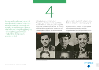 4Jak wygląda typowa strona muzeum
historycznego? Godziny otwarcia, ceny biletów i
ewentualnie mapa dostarczona przez Google. Tak
wygląda 99 procent wszystkich stron. Jak pokazuje
serwis Muzeum Getta Ryskiego - nie musi tak być.
Odwiedzających powinno się zainteresować nie
Konkursy dla najlepszych agencji
interaktywnych zawsze przynoszą
wiele przykładów interesujących
realizacji. W najnowszym raporcie
Interaktywnie.com przyglądamy się
- również krytycznym okiem
- najbardziej designerskim
stronom w sieci.
tylko po przyjściu do placówki i opłaceniu biletu.
Trzeba ich przecież tam wcześniej przyciągnąć.
Projektanci serwisu postawili na prostotę. Kaﬂe
przedstawiające ocalałych przerzucają
użytkowników do opisów niesamowite historie
Strona Muzeum Getta Ryskiego
33Raporty interaktywnie.com - Projektowanie stron WWW
 
