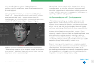 Kreację docenili użytkownicy (głównie webdesignerzy) serwisu
Awwwards.com, którzy wysoko ocenili projekt nie tylko w kategorii design,
ale również zawartość.
Kolejną wartą odnotowania stroną jest Ava-sessions.com, który oferuje
każdemu z nas… indywidualny komputerowy portret rysowany na bieżąco.
Wystarczy wrzucić swoje zdjęcie, a algorytm wszystko zrobi za nas.
Dodatkowo uraczy nas krótkimi rozmowami. Strona powstała, by promować
brytyjski thriller Ex Machina, opowiadający o sztucznej inteligencji.
Projektanci Ava Session umożliwiają nam poznanie sztucznej inteligencji
z naprawdę bliskiej strony. Ava - bo tak nazywa się maszyna, z którą możemy
się skontaktować – na podstawie rozpoznawania emocji twarzy, rysuje nasz
trójwymiarowy portret w czasie rzeczywistym.
Oba te projekty - chociaż o różnym stopniu skomplikowania - stawiają
wyraźnie na design. Ma przyciągać, interesować i momentami nawet
fascynować. Interaktywnie.com zapytało polskich projektantów stron, czy
w pogoni za świeżym spojrzeniem i intrygującą stroną, webdesignerzy nie
zapominają o podstawie, czyli użyteczności.
Design czy użyteczność? Oto jest pytanie!
- Pytanie, czy stawiać na design czy na użyteczność, zawiera w sobie
błędne założenie, że jedno nie jest powiązane z drugim. Nic bardziej
mylnego! Produkt o dobrym user experience, czyli generujący pozytywne
emocje, musi być atrakcyjny i wzbudzać pożądanie. Jedno bez drugiego
nie istnieje - przekonuje Iga Mościchowska, UX director w agencji WitFlow.
Podobne zdanie ma Małgorzata Traczyk, product manager w agencji
Uxeria.com. - Designu i użyteczności nie da się od siebie odseparować. Strona
powinna być użyteczna, jednak gdy będzie nieatrakcyjna graﬁcznie,
nieczytelna i niezrozumiała też nie osiągnie sukcesu. Podobnie z ładnie
wizualną witryną kulejącą w sferze użyteczności. Postawienie tylko na jeden
element nie jest więc receptą na sukces - tłumaczy Traczyk.
Ekspertka przekonuje jednak, że projektowanie strony trzeba zacząć od
wymyślenia koncepcji jej użyteczności. Innej ścieżki nie ma. - Użyteczność
strony to podstawa. Strona powinna być atrakcyjna, jednak nie jest
eksponatem w muzeum służącym do oglądania. Jej miarą sukcesu powinno
być to, czy użytkownicy wykonają konkretną aktywność bez problemów.
Oczywiście w towarzystwie dobrego designu - dodaje.
Raporty interaktywnie.com - Projektowanie stron WWW 34
 