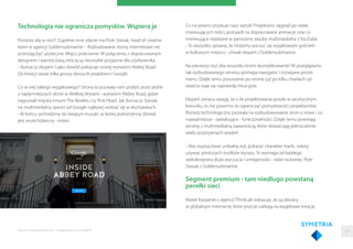 Technologia nie ogranicza pomysłów. Wspiera je
Prostota siłą w sieci? Zupełnie inne zdanie ma Piotr Stasiak, head of creative
team w agencji Goldensubmarine. - Rozbudowane strony internetowe nie
przestają być użyteczne. Wręcz przeciwnie. W połączeniu z dopracowanym
designem i wartościową treścią są niezwykle przyjazne dla użytkownika
- tłumaczy ekspert. I jako dowód pokazuje stronę wytwórni Abbey Road.
Do kreacji swoje kilka groszy dorzucili projektanci Google.
Co w niej takiego wyjątkowego? Strona ta pozwala nam przejść przez jedne
z najsłynniejszych drzwi w Wielkiej Brytanii - wytwórni Abbey Road, gdzie
nagrywali między innymi The Beatles czy Pink Floyd. Jak tłumaczy Stasiak,
na multimedialny spacer od Google najlepiej wybrać się w słuchawkach.
- W końcu wchodzimy do świątyni muzyki, w której przestrzenny dźwięk
jest wszechobecny - mówi.
Raporty interaktywnie.com - Projektowanie stron WWW
Co na pewno przykuje nasz wzrok? Projektanci sięgnęli po wiele
interesujących treści, postawili na dopracowane animacje oraz co
interesujące wplatane w panoramy zasoby multimedialne z YouTube.
- To wszystko sprawia, że możemy poczuć się wyjątkowym gościem
w kultowym miejscu - chwali ekspert z Goldensubmarine.
Na pierwszy rzut oka wszystko brzmi skomplikowanie? W przeglądaniu
tak rozbudowanego serwisu pomaga nawigator i rozwijane proste
menu. Dzięki temu poruszanie po stronie już po kilku chwilach od
wejścia staje się naprawdę intuicyjne.
Ekspert zwraca uwagę, że o ile projektowanie poszło w ascetycznym
kierunku, to nie powinno to ograniczać pomysłowości projektantów.
Rozwój technologiczny pozwala na rozbudowywanie stron o nowe i co
najważniejsze - zaskakujące - funkcjonalności. Dzięki temu powstają
serwisy z multimedialną zawartością, które dostarczają jednocześnie
wielu pozytywnych wrażeń.
- Aby wypracować unikalny styl, pokazać charakter marki, należy
używać prostszych środków wyrazu. To wymaga od każdego
webdesignera dużo wyczucia i umiejętności - radzi na koniec Piotr
Stasiak z Goldensubmarine.
Segment premium - tam niedługo powstaną
perełki sieci
Marek Kasperski z agencji ThinkLab wskazuje, że są obszary
w globalnym internecie, które jeszcze czekają na wyjątkowe kreacje.
37
 