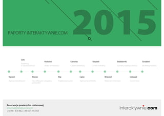 Rezerwacja powierzchni reklamowej
reklama@interaktywnie.com
+48 661 878 882, +48 697 395 858
RAPORTY INTERAKTYWNIE.COM
Styczeń
Agencje Interaktywne
Marzec
Sieci aﬁliacyjne i programy
partnerskie
Maj
Projektowanie stron
Lipiec
Agencje Social Media
Wrzesień
Reklama w Internecie
Listopad
E-commerce
Luty
Marketing
w wyszukiwarkach
Kwiecień
Wideo w Internecie
Czerwiec
Content Marketing
Sierpień
E-mail marketing
Październik
Domeny, hosting i chmura
Grudzień
Marketing mobilny
 