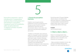 51. Powrót do początków
internetu
Projektanci www wracają do prostoty
projektowania i kierują się oszczędnością treści.
Skupiają się przede wszystkim na wyborze
najważniejszych elementów, które są
komunikowane odbiorcy. Innymi słowy, wraca
ograniczanie liczby elementów znajdujących
się na stronie.
- Projektanci już dziś bardzo często opierają się
wyłącznie na typograﬁi i prostych kompozycjach
charakterystycznych bardziej dla projektowania
graﬁcznego w ogóle, niż typowo webowego.
Dotyczy to także elementów nawigacji, których
albo w ogóle nie ma, albo mają charakter
szczątkowy. W tak zaprojektowanych
rozwiązaniach nawigacja jest często zintegrowana
z elementami treściowymi strony - komentuje
Poprosiliśmy ekspertów z agencji
interaktywnych o wytypowanie
tendencji, które zmienią obraz stron
internetowych w przyszłości.
Z podanych przez nich przykładów
udało się wykrystalizować
14 spójnych trendów, wszystkie
z przykładami.
Dominik Kaznowski, CEO agencji Digitalwe.
Zdaniem eksperta, minimalizacja liczby
elementów wpływa też na większą przejrzystość
i pozwala powiększać najważniej elementu
projektu. Bardzo często na takich stronach
występuje jeden element dominujący.
Przykład:
http://fundacjasukcesja.pl
2. Zdjęcia, zdjęcia, zdjęcia…
Eksperci nie zostawiają złudzeń. Kiedy
projektanci odwrócili się od cięższych form
graﬁcznych na rzecz minimalizmu, teraz
przykuwać oko muszą zdjęcia.
- Zdjęcia przestały być dodatkiem do stron, stały
się raczej ich podstawą. Wysokiej jakości
fotograﬁe coraz częściej wypełniają większość
41Raporty interaktywnie.com - Projektowanie stron WWW
 