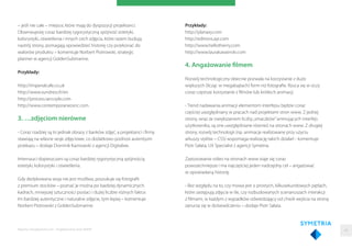 – jeśli nie całe – miejsce, które mają do dyspozycji projektanci.
Obserwujesię coraz bardziej rygorystyczną spójność estetyki,
kolorystyki, oświetlenia i innych cech zdjęcia, które razem budują
nastrój strony, pomagają opowiedzieć historię czy przekonać do
walorów produktu – komentuje Norbert Piotrowski, strategic
planner w agencji GoldenSubmarine.
Przykłady:
http://imperialcafe.co.uk
http://www.sundress.fr/en
http://process.iancoyle.com
http://www.contemporaneosnc.com
3. …zdjęciom nierówne
- Coraz rzadziej są to jednak obrazy z banków zdjęć, a projektanci i ﬁrmy
stawiają na własne sesje zdjęciowe, co dodatkowo podnosi autentyzm
przekazu – dodaje Dominik Kaznowski z agencji Digitalwe.
Internauci dopieszczani są coraz bardziej rygorystyczną spójnością
estetyki, kolorystyki i oświetlenia.
Gdy dedykowana sesja nie jest możliwa, poszukuje się fotograﬁi
z premium stocków – poznać je można po bardziej dynamicznych
kadrach, mniejszej sztuczności postaci i dużej liczbie różnych faktur.
Im bardziej autentyczne i naturalne zdjęcie, tym lepiej – komentuje
Norbert Piotrowski z GoldenSubmarine.
Przykłady:
http://planaxy.com
http://editions.ayr.com
http://www.hellothierry.com
http://www.laurakarasinski.com
4. Angażowanie filmem
Rozwój technologiczny obecnie pozwala na korzystanie z dużo
większych (licząc w megabajtach) form niż fotograﬁe. Rzuca się w oczy
coraz częstsze korzystanie z ﬁlmów lub krótkich animacji.
- Trend nadawania animacji elementom interfejsu będzie coraz
częściej uwzględniany w pracach nad projektami stron www. Z jednej
strony, wraz ze zwiększaniem liczby„smaczków”animujących interfejs
użytkownika, są one uwzględniane również na stronach www. Z drugiej
strony, rozwój technologii (np. animacje realizowane przy użyciu
arkuszy stylów – CSS) wspomaga realizację takich działań - komentuje
Piotr Sałata, UX Specialist z agencji Symetria.
Zastosowanie video na stronach www staje się coraz
powszechniejsze i ma najczęściej jeden nadrzędny cel – angażować
w opowiadaną historię.
- Bez względu na to, czy mowa jest o prostych, kilkusekundowych pętlach,
które zastępują zdjęcia w tle, czy rozbudowanych scenariuszach interakcji
z ﬁlmami, w każdym z wypadków odwiedzający od chwili wejścia na stronę
zanurza się w doświadczeniu – dodaje Piotr Sałata.
Raporty interaktywnie.com - Projektowanie stron WWW 43
 