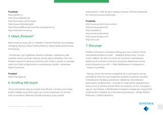 Przykłady:
http://getrest.co
http://houseofborel.com
http://humandoc.ca/home.php
http://www.chorkobiet.pl/pl
http://framesoﬂife.armani.com/the-campaign/en-us
http://www.ﬁveminutes.gs
5. Układ„Pinterest”
Mamy wsad do strony, ale co z układem? Zdaniem Roberta Sosnowskiego,
managing directora z Biura Podróży Reklamy, rządzić będzie pinterestowa
kompozycja.
- Pinterstowe, czyli cegiełkowe ułożenie modułów i wypełnienie całej
szerokości ekranu pozwala zobaczyć jeszcze więcej obrazków. Choć sam
Pinterest wytracił na dynamice przyrostu jeśli chodzi o userów, to powstaje
wiele stron, które podają kontent w pinterestowy sposób – komentuje
Robert Sosnowski.
Przykład:
http://www.fpiec.pl
6. Scrolling 360 stopni
Strony internetowe stają się również coraz dłuższe. Już teraz prym wiodą
bardzo rozległe www, które często są w stanie przedstawić sto procent
treści na wysokości kilkunastu lub kilkudziesięciu tysięcy pikseli,
przesuwanych z dołu do góry naszego monitora. Zdaniem ekspertów,
ten trend już zaczyna ewoluować.
Przykłady:
http://www.world-of-swiss.com/en
http://www.quoplus.com
http://parallaxis.it
http://www.studiometa.fr
http://www.quoplus.com
http://al13.com
7. One page
Punktem końcowym modnego scrollingu jest stan, w którym strona
internetowa przybierze postać… dokładnie jednej strony. I nie jest
to dziś rzadkość. Bo skoro nie mamy do czynienia z rozbudowaną
platformą lub serwisem, intuicyjnie zaczynamy eksplorować stronę
przez przewijanie jej w dół. I – dzięki dedykowanym rozwiązaniom
- więcej nie potrzeba.
- Tworząc strony internetowe uwzględnia się to zachowanie tworząc
architekturę informacji oraz wyjątkowe wrażenia w warstwie wizualnej
i interaktywnej. Paralaksa, przenikanie, nakładanie, nieoczekiwane
przesuwanie się elementów – wszystko to może pomóc zaprezentować
temat strony w unikalny sposób. Warto też zauważyć, że tzw. one-pagers s
tają się coraz dłuższe, a dedykowane rozwiązania nawigacyjne mają pomóc
użytkownikom odnaleźć się w tej linearnej kompozycji – dodaje Norbert
Piotrowski z GoldenSubmarine.
Raporty interaktywnie.com - Projektowanie stron WWW 44
 