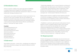 8. Niewidzialne menu
Zmiany w strukturze i układzie strony wymuszają również modyﬁkacje
w nawigacji. Eksponowanie fotograﬁi lub mutlimediów motywuje
projektantów do ukrywania elementów nawigacyjnych, zdając się na intuicję
użytkownika. Powstają„niewidzialne menu”.
- Obserwujemy coraz częstsze odchodzenie od stałych paneli górnych czy
bocznych na rzecz innych rozwiązań. Jeśli menu jest niezbędne, ale
pokazywanie wszystkich jego pozycji nie jest konieczne przy pierwszym
kontakcie, wykorzystuje się najczęściej logo lub tzw.„hamburger”(złożony
z trzech poziomych kresek symbol), które po kliknięciu wyświetlają listę
podstron – komentuje Piotr Sałata z Symetrii.
Przykłady:
http://wonderlandindustry.com
http://madebytinygiant.com
http://www.world-of-swiss.com/en
http://www.cartelle.nl
http://www.jr-associee.com
http://pollenlondon.com
http://yourmajesty.co
http://blossomtype.com
9. Brak menu?
Tak jak efektem końcowym – nomen omen - rozwijającego się scrollingu jest
jedna strona, tak ewolucja nawigacji może całkowicie wykluczyć schemat,
który znamy teraz.
Raporty interaktywnie.com - Projektowanie stron WWW
- Ostatnie lata podkreśliły mocno, że naszych klientów nie interesuje to,
jak działa system i jak należy się go uczyć. Użytkownicy cenią prostotę
– w komunikacji i funkcjonalnościach, które im zapewniamy. Celem
projektanta jest wskazanie, które informacje i w jakim zakresie są
kluczowe oraz ich zaprezentowanie w taki sposób, by sama forma nie
wymagała nauki – komentuje Igor Farafonow, CEO Uxeria.com.
Dlatego zdaniem eksperta w najbliższych latach będziemy odchodzić
od systemów wymagających konﬁguracji, instrukcji, personalizacji.
Koncentrując się na celu będziemy usuwać te zmienne, które dotyczą
formy prezentacji, a nie samego faktu prezentacji.
- Przykładowo w systemach, gdzie ważna jest analiza pewnych danych,
będziemy usuwać na przykład możliwości wyboru różnych typów
wykresu na rzecz prezentacji tego jednego typu, który jest dla
użytkownika najbardziej pomocny. Będziemy usuwać opcje
przestawiania i układania informacji na rzecz inteligencji behawioralnej
automatycznie dostosowującej interfejs do potrzeb klienta. Znacznie
większą uwagę poświęcimy temu, żeby zadbać o minimum formy
i maksimum (wartościowej) treści – dodaje Igor Farafonow.
10. Responsywność
Trendem obowiązującym już od dłuższego czasu jest tworzenie stron
tak, żeby wyglądały identycznie niezależnie od urządzenia, na którym są
przeglądane. Eksperci twierdzą, że w tej kwestii nic się w najbliższym
czasie nie zmieni. Wydaje się raczej, że tendencja będzie utrwalała się
jeszcze mocniej. Już teraz część projektantów zaczyna tworzenie www
od widoku mobile.
45
 